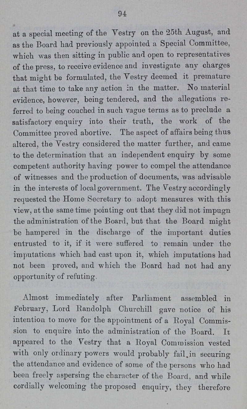 94 at a special meeting of the Vestry on the 25th August, and as the Board had previously appointed a Special Committee, which was then sitting in public and open to representatives of the press, to receive evidence and investigate any charges that might be formulated, the Vestry deemed it premature at that time to take any action in the matter. No material evidence, however, being tendered, and the allegations re ferred to being couched in such vague terms as to preclude a satisfactory enquiry into their truth, the work of the Committee proved abortive. The aspect of affairs being thus altered, the Vestry considered the matter further, and came to the determination that an independent enquiry by some competent authority having power to compel the attendance of witnesses and the production of documents, was advisable in the interests of local government. The Vestry accordingly requested the Home Secretary to adopt measures with this view, at the same time pointing out that they did not impugn the administration of the Board, but that the Board might be hampered in the discharge of the important duties entrusted to it, if it were suffered to remain under the imputations which had cast upon it, which imputations had not been proved, and which the Board had not had any opportunity of refuting. Almost immediately after Parliament assembled in February, Lord Randolph Churchill gave notice of his intention to move for the appointment of a Royal Commis sion to enquire into the administration of the Board. It appeared to the Vestry that a Royal Commission vested with only ordinary powers would probably fail in securing the attendance and evidence of some of the persons who had been freely aspersing the character of the Board, and while cordially welcoming the proposed enquiry, they therefore