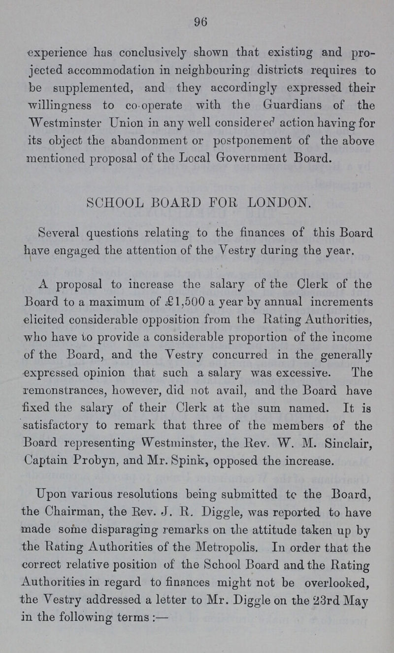 96 experience has conclusively shown that existing and pro jected accommodation in neighbouring districts requires to be supplemented, and they accordingly expressed their willingness to co-operate with the Guardians of the Westminster Union in any well considered action having for its object the abandonment or postponement of the above mentioned proposal of the Local Government Board. SCHOOL BOARD FOR LONDON. Several questions relating to the finances of this Board have engaged the attention of the Vestry during the year. A proposal to increase the salary of the Clerk of the Board to a maximum of £1,500 a year by annual increments elicited considerable opposition from the Rating Authorities, who have to provide a considerable proportion of the income of the Board, and the Yestry concurred in the generally expressed opinion that such a salary was excessive. The remonstrances, however, did not avail, and the Board have fixed the salary of their Clerk at the sum named. It is satisfactory to remark that three of the members of the Board representing Westminster, the Rev. W. M. Sinclair, Captain Probyn, and Mr. Spink, opposed the increase. Upon various resolutions being submitted to the Board, the Chairman, the Rev. J. R. Diggle, was reported to have made some disparaging remarks on the attitude taken up by the Rating Authorities of the Metropolis. In order that the correct relative position of the School Board and the Rating Authorities in regard to finances might not be overlooked, the Vestry addressed a letter to Mr. Diggle on the 23rd May in the following terms:—