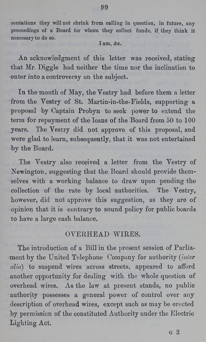 99 sentations they will not shrink from calling in question, in future, any proceedings of a Board for whom they collect funds, if they think it necessary to do so. I am, &c. An acknowledgment of this letter was received, stating that Mr. Diggle had neither the time nor the inclination to enter into a controversy on the subject. In the month of May, the Vestry had before them a letter from the Vestry of St. Martin-in-the-Fields, supporting a proposal by Captain Probyn to seek power to extend the term for repayment of the loans of the Board from 50 to 100 years. The Vestry did not approve of this proposal, and were glad to learn, subsequently, that it was not entertained by the Board. The Vestry also received a letter from the Vestry of Newington, suggesting that the Board should provide them selves with a working balance to draw upon pending the collection of the rate by local authorities. The Vestry, however, did not approve this suggestion, as they are of opinion that it is contrary to sound policy for public boards to have a large cash balance. OVERHEAD WIRES. The introduction of a Bill in the present session of Parlia ment by the United Telephone Company for authority (inter alio) to suspend wires across streets, appeared to afford another opportunity for dealing with the whole question of overhead wires. As the law at present stands, no public authority possesses a general power of control over any description of overhead wires, except such as may be erected by permission of the constituted Authority under the Electric Lighting Act. g 2