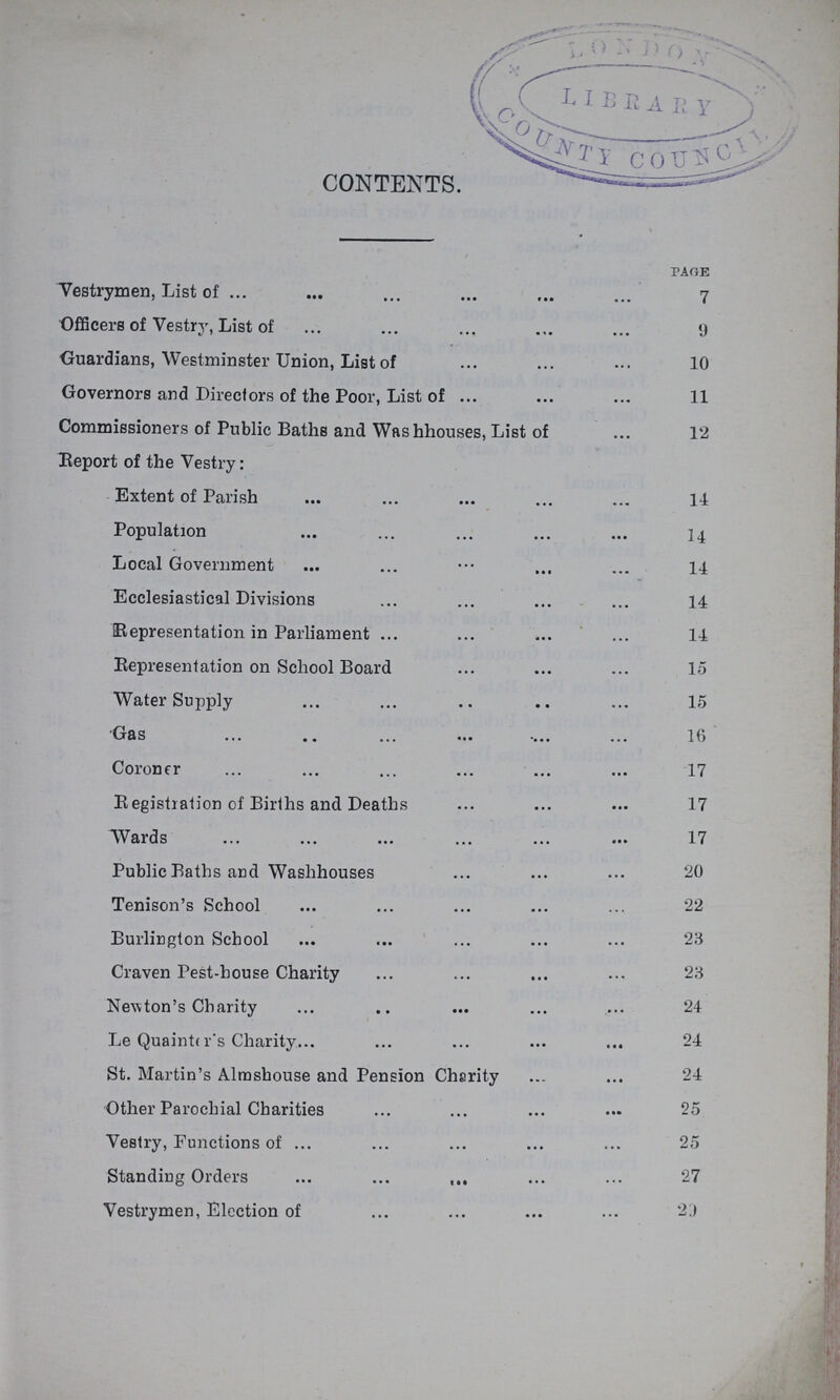 CONTENTS. page Vestrymen, List of 7 Officers of Vestry, List of 9 Guardians, Westminster Union, List of 10 Governors and Directors of the Poor, List of 11 Commissioners of Public Baths and Washhouses, List of 12 Report of the Vestry: Extent of Parish 14 Population 14. Local Government 14 Ecclesiastical Divisions 14 Representation in Parliament 14 Representation on School Board 15 Water Supply 15 Gas 16 Coroner 17 Registration of Births and Deaths 17 Wards 17 Public Baths and Washhouses 20 Tenison's School 22 Burlington School 23 Craven Pest-house Charity 23 Newton's Charity 24 Le Quainter's Charity 24 St. Martin's Almshouse and Pension Charity 24 Other Parochial Charities 25 Vestry, Functions of 25 Standing Orders 27 Vestrymen, Election of 23