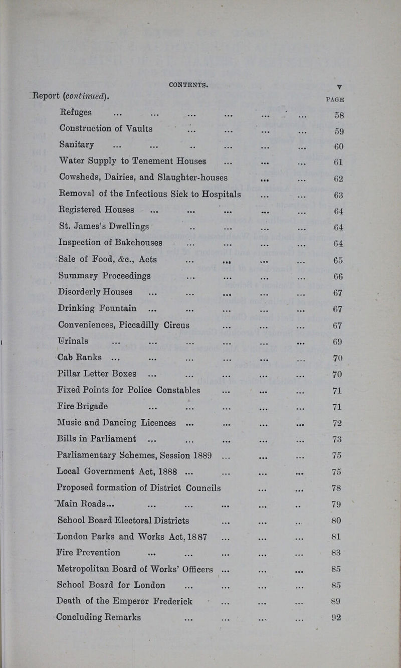 CONTENTS. V Report (continued). page Refuges 58 Construction of Vaults 59 Sanitary 60 Water Supply to Tenement Houses 61 Cowsheds, Dairies, and Slaughter-houses 62 Removal of the Infectious Sick to Hospitals 63 Registered Houses 64 St. James's Dwellings 64 Inspection of Bakehouses 64 Sale of Food, &c., Acts 65 Summary Proceedings 66 Disorderly Houses 67 Drinking Fountain 67 Conveniences, Piccadilly Circus 67 Urinals 69 Cab Ranks 70 Pillar Letter Boxes 70 Fixed Points for Police Constables 71 Fire Brigade 71 Music and Dancing Licences 72 Bills in Parliament 73 Parliamentary Schemes, Session 1889 75 Local Government Act, 1888 75 Proposed formation of District Councils 78 Main Roads 79 School Board Electoral Districts 80 London Parks and Works Act, 1887 81 Fire Prevention 83 Metropolitan Board of Works' Officers 85 School Board for London 85 Death of the Emperor Frederick 89 Concluding Remarks 92