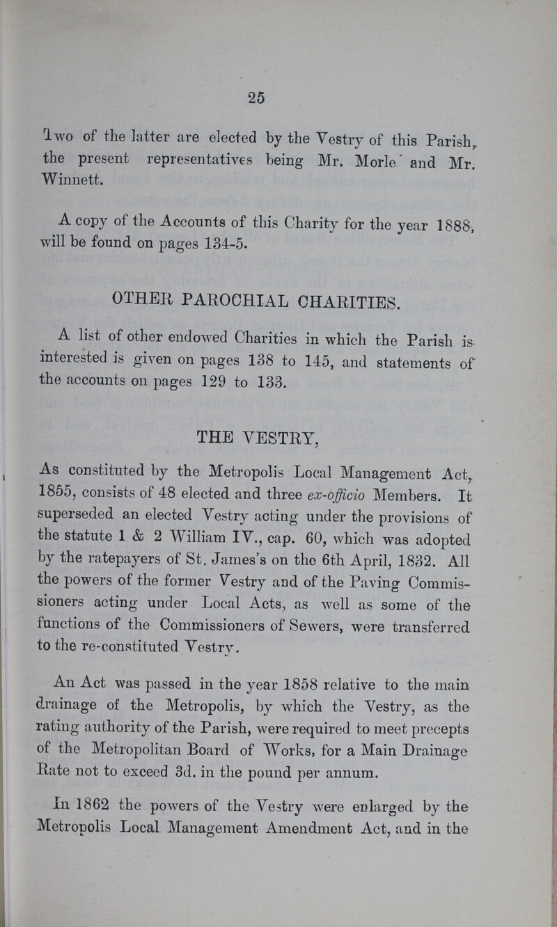 25 Two of the latter are elected by the Vestry of this Parish the present representatives being Mr. Morle and Mr. Winnett. A copy of the Accounts of this Charity for the year 1888, will be found on pages 134-5. OTHER PAROCHIAL CHARITIES. A list of other endowed Charities in which the Parish is interested is given on pages 138 to 145, and statements of the accounts on pages 129 to 133. THE VESTRY, As constituted by the Metropolis Local Management Act 1855, consists of 48 elected and three ex-officio Members. It superseded an elected Vestry acting under the provisions of the statute 1 & 2 William IV., cap. 60, which was adopted by the ratepayers of St. James's on the 6th April, 1832. All the powers of the former Vestry and of the Paving Commis sioners acting under Local Acts, as well as some of the functions of the Commissioners of Sewers, were transferred to the re-constituted Vestry. An Act was passed in the year 1858 relative to the main drainage of the Metropolis, by which the Vestry, as the rating authority of the Parish, were required to meet precepts of the Metropolitan Board of Works, for a Main Drainage Rate not to exceed 3d. in the pound per annum. In 1862 the powers of the Vestry were enlarged by the Metropolis Local Management Amendment Act, and in the