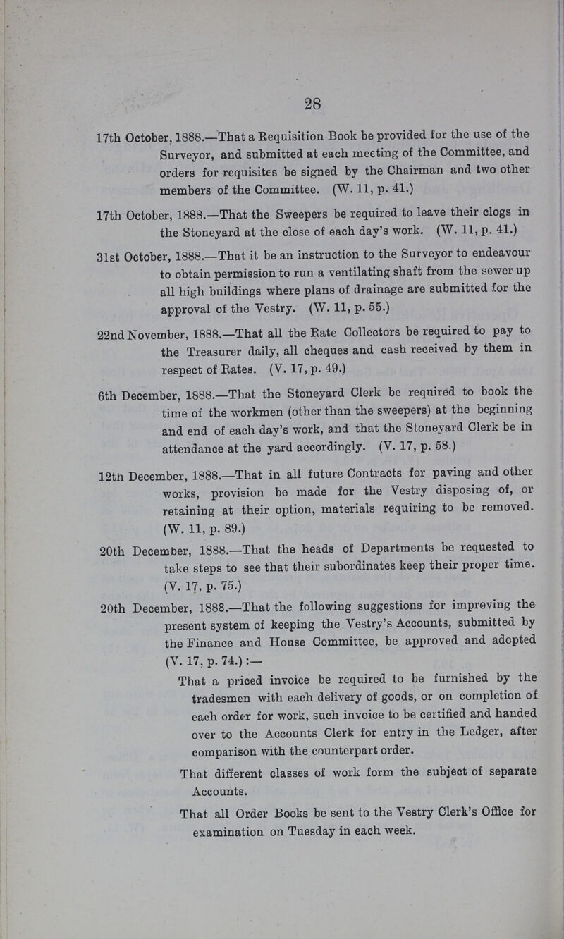 28 17th October. 1888.—That a Requisition Book be provided for the use of the Surveyor, and submitted at each meeting of the Committee, and orders for requisites be signed by the Chairman and two other members of the Committee. (W. 11, p. 41.) 17th October, 1888.—That the Sweepers be required to leave their clogs in the Stoneyard at the close of each day's work. (W. 11, p. 41.) 31st October, 1888.—That it be an instruction to the Surveyor to endeavour to obtain permission to run a ventilating shaft from the sewer up all high buildings where plans of drainage are submitted for the approval of the Vestry. (W. 11, p. 55.) 22nd November, 1888.—That all the Rate Collectors be required to pay to the Treasurer daily, all cheques and cash received by them in respect of Rates. (V. 17, p. 49.) 6th December, 1888.—That the Stoneyard Clerk be required to book the time of the workmen (other than the sweepers) at the beginning and end of each day's work, and that the Stoneyard Clerk be in attendance at the yard accordingly. (V. 17, p. 58.) 12th December, 1888.—That in all future Contracts for paving and other works, provision be made for the Vestry disposing of, or retaining at their option, materials requiring to be removed. (W. 11, p. 89.) 20th December, 1888.—That the heads of Departments be requested to take steps to see that their subordinates keep their proper time. (V. 17, p. 75.) 20th December, 1888.—That the following suggestions for improving the present system of keeping the Vestry's Accounts, submitted by the Finance and House Committee, be approved and adopted (V. 17, p. 74.):— That a priced invoice be required to be furnished by the tradesmen with each delivery of goods, or on completion of each order for work, such invoice to be certified and handed over to the Accounts Clerk for entry in the Ledger, after comparison with the counterpart order. That different classes of work form the subject of separate Accounts. That all Order Books be sent to the Vestry Clerk's Office for examination on Tuesday in each week.