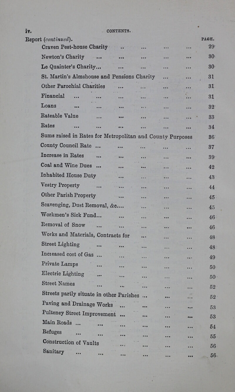 iv contents. Report (continued). page. Craven Pest-house Charity 29 Newton's Charity 30 Le Quainter's Charity 30 St. Martin's Almshouse and Pensions Charity 31 Other Parochial Charities 31 Financial 31 Loans 32 Eateable Value 33 Rates 34 Sums raised in Rates for Metropolitan and County Purposes 36 County Council Rate 37 Increase in Rates 39 Coal and Wine Dues 42 Inhabited House Duty 43 Vestry Property 44 Other Parish Property 45 Scavenging, Dust Removal, &c. 45 Workmen's Sick Fund 46 Removal of Snow 46 Works and Materials, Contracts for 48 Street Lighting 48 Increased cost of Gas 49 Private Lamps 50 Electric Lighting 50 Street Names 52 Streets partly situate in other Parishes 52 Paving and Drainage Works 53 Pulteney Street Improvement 53 Main Roads 54 Refuges 55 Construction of Vaults 56 Sanitary 56