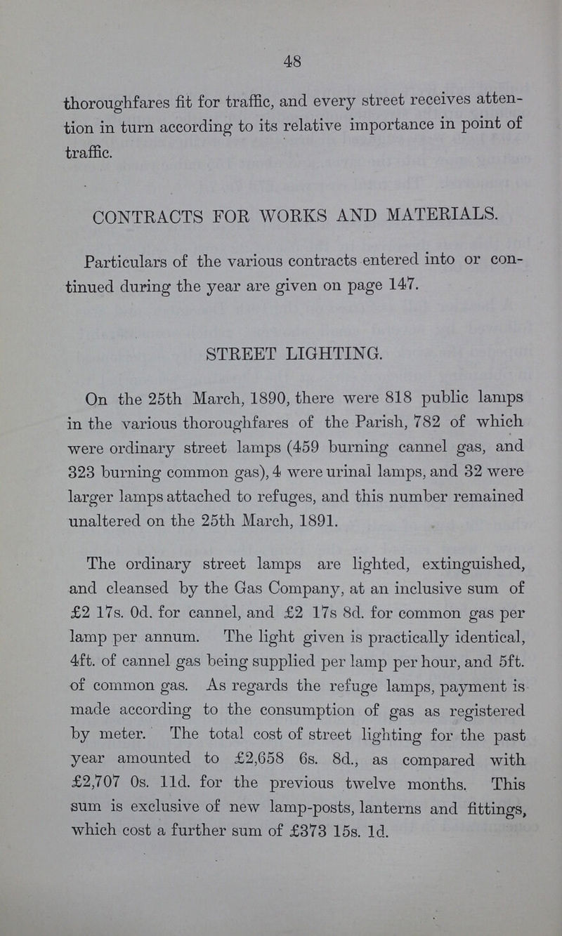 48 thoroughfares fit for traffic, and every street receives atten tion in turn according to its relative importance in point of traffic. CONTRACTS FOR WORKS AND MATERIALS. Particulars of the various contracts entered into or con tinued during the year are given on page 147. STREET LIGHTING. On the 25th March, 1890, there were 818 public lamps in the various thoroughfares of the Parish, 782 of which were ordinary street lamps (459 burning cannel gas, and 323 burning common gas), 4 were urinal lamps, and 32 were larger lamps attached to refuges, and this number remained unaltered on the 25th March, 1891. The ordinary street lamps are lighted, extinguished, and cleansed by the Gas Company, at an inclusive sum of £2 17s. 0d. for cannel, and £2 17s 8d. for common gas per lamp per annum. The light given is practically identical, 4ft. of cannel gas being supplied per lamp per hour, and 5ft. of common gas. As regards the refuge lamps, payment is made according to the consumption of gas as registered by meter. The total cost of street lighting for the past year amounted to £2,658 6s. 8d., as compared with £2,707 0s. 11d. for the previous twelve months. This sum is exclusive of new lamp-posts, lanterns and fittings, which cost a further sum of £373 15s. 1d.