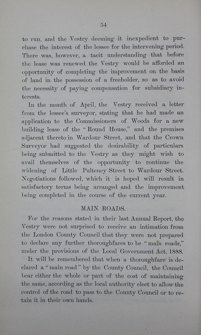 54 to run, and the Vestry deeming it inexpedient to pur chase the interest of the lessee for the intervening period. There was, however, a tacit understanding that before the lease was renewed the Vestry would be afforded an opportunity of completing the improvement on the basis of land in the possession of a freeholder, so as to avoid the necessity of paying compensation for subsidiary in terests. In the month of April, the Vestry received a letter from the lessee's surveyor, stating that he had made an application to the Commissioners of Woods for a new building lease of the “Round House, and the premises adjacent thereto in Wardour Street, and that the Crown Surveyor had suggested the desirability of particulars being submitted to the Vestry as they might wish to avail themselves of the opportunity to continue the widening of Little Pultenev Street to Wardour Street. Negotiations followed, which it is hoped will result in satisfactory terms being arranged and the improvement being completed in the course of the current year. MAIN ROADS. For the reasons stated in their last Annual Report, the Vestry were not surprised to receive an intimation from the London County Council that they were not prepared to declare any further thoroughfares to be “main roads, under the provisions of the Local Government Act, 1888. It will be remembered that when a thoroughfare is de clared a “main road” by the County Council, the Council bear either the whole or part of the cost of maintaining the same, according as the local authority elect to allow the control of the road to pass to the County Council or to re tain it in their own hands.