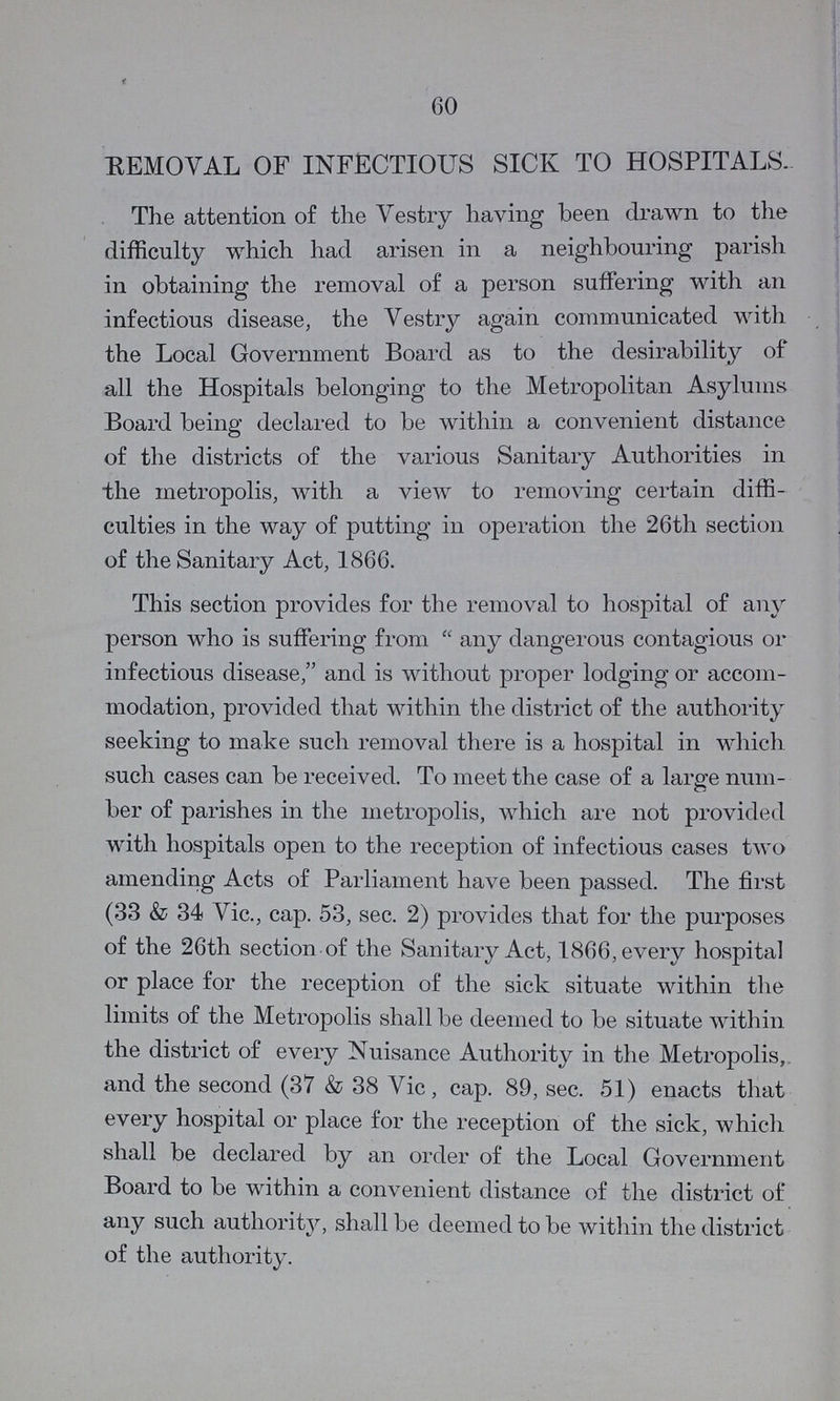 60 REMOVAL OF INFECTIOUS SICK TO HOSPITALS. The attention of the Vestry having been drawn to the difficulty which had arisen in a neighbouring parish in obtaining the removal of a person suffering with an infectious disease, the Vestry again communicated with the Local Government Board as to the desirability of all the Hospitals belonging to the Metropolitan Asylums Board being declared to be within a convenient distance of the districts of the various Sanitary Authorities in the metropolis, with a view to removing certain diffi culties in the way of putting in operation the 26th section of the Sanitary Act, 1866. This section provides for the removal to hospital of any person who is suffering from “any dangerous contagious or infectious disease, and is without proper lodging or accom modation, provided that within the district of the authority seeking to make such removal there is a hospital in which such cases can be received. To meet the case of a large num ber of parishes in the metropolis, which are not provided with hospitals open to the reception of infectious cases two amending Acts of Parliament have been passed. The first (33 & 34 Vic., cap. 53, sec. 2) provides that for the purposes of the 26th section of the Sanitary Act, 1866, every hospital or place for the reception of the sick situate within the limits of the Metropolis shall be deemed to be situate within the district of every Nuisance Authority in the Metropolis, and the second (37 & 38 Vic, cap. 89, sec. 51) enacts that every hospital or place for the reception of the sick, which shall be declared by an order of the Local Government Board to be within a convenient distance of the district of any such authority, shall be deemed to be within the district of the authority.