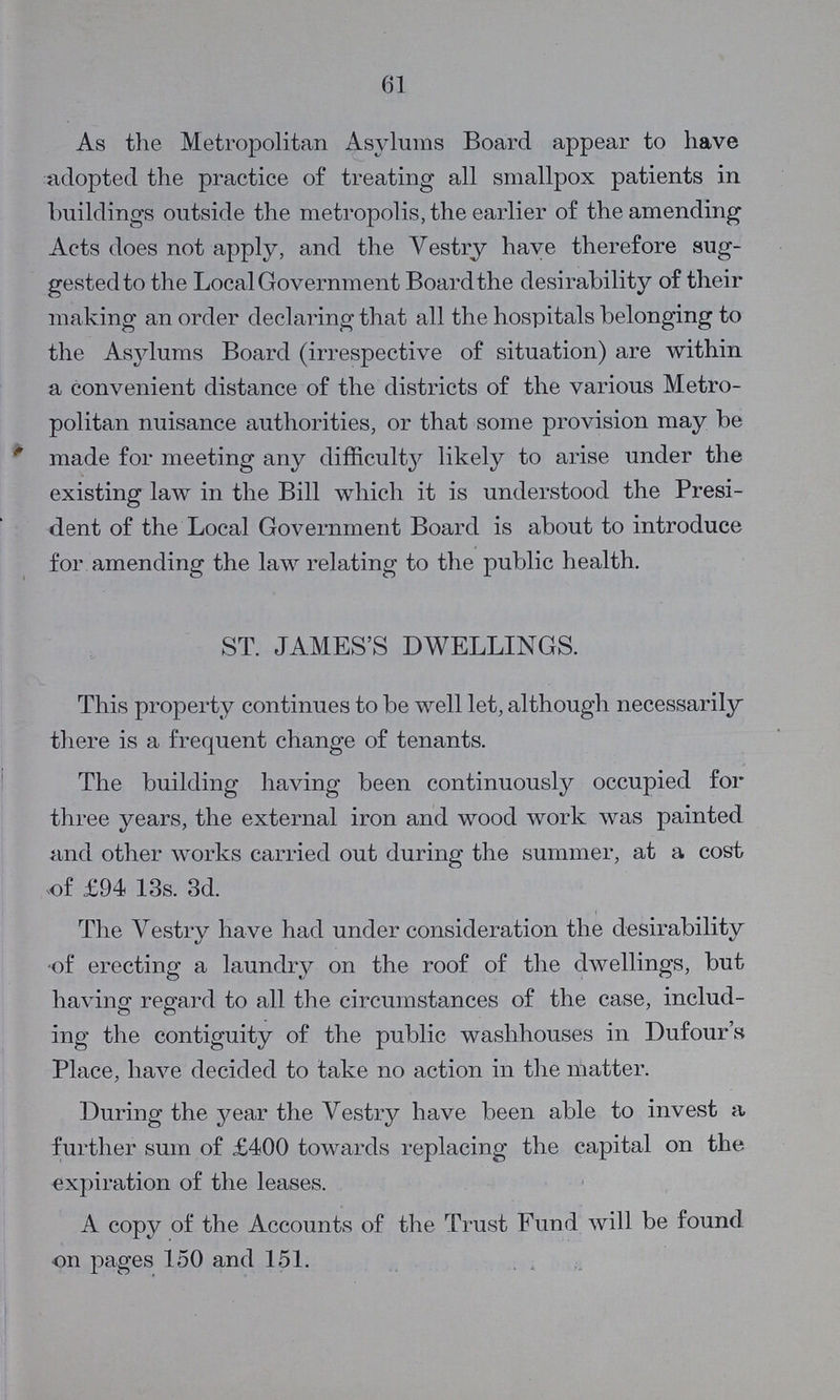 61 As the Metropolitan Asylums Board appear to have adopted the practice of treating all smallpox patients in buildings outside the metropolis, the earlier of the amending Acts does not apply, and the Vestry have therefore sug gested to the Local Government Board the desirability of their making an order declaring that all the hospitals belonging to the Asylums Board (irrespective of situation) are within a convenient distance of the districts of the various Metro politan nuisance authorities, or that some provision may be made for meeting any difficulty likely to arise under the existing law in the Bill which it is understood the Presi dent of the Local Government Board is about to introduce for amending the law relating to the public health. ST. JAMES'S DWELLINGS. This property continues to be well let, although necessarily there is a frequent change of tenants. The building having been continuously occupied for three years, the external iron and wood work was painted and other works carried out during the summer, at a cost .of £94 13s. 3d. The Vestry have had under consideration the desirability of erecting a laundry on the roof of the dwellings, but having regard to all the circumstances of the case, includ ing the contiguity of the public washhouses in Dufour's Place, have decided to take no action in the matter. During the year the Vestry have been able to invest a further sum of £400 towards replacing the capital on the expiration of the leases. A copy of the Accounts of the Trust Fund will be found on pages 150 and 151.