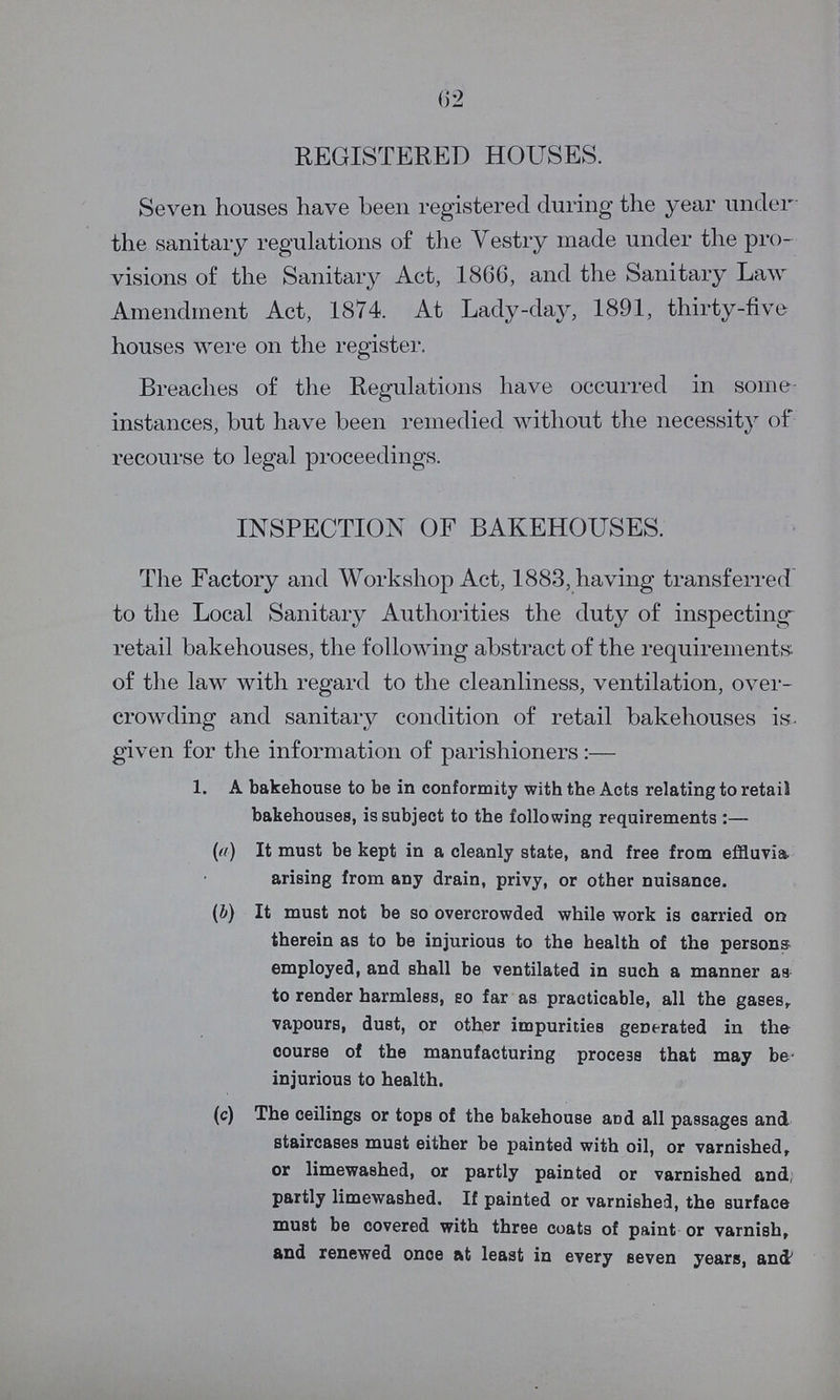 62 REGISTERED HOUSES. Seven houses have been registered during the year under the sanitary regulations of the Vestry made under the pro visions of the Sanitary Act, 1866, and the Sanitary Law Amendment Act, 1874. At Lady-day, 1891, thirty-five houses were on the register. Breaches of the Regulations have occurred in some instances, but have been remedied without the necessity of recourse to legal proceedings. INSPECTION OF BAKEHOUSES. The Factory and Workshop Act, 1883, having transferred to the Local Sanitary Authorities the duty of inspecting retail bakehouses, the following abstract of the requirements of the law with regard to the cleanliness, ventilation, over crowding and sanitary condition of retail bakehouses is given for the information of parishioners:— 1. A bakehouse to be in conformity with the Acts relating to retail bakehouses, is subject to the following requirements:— (a) It must be kept in a cleanly state, and free from effuvia arising from any drain, privy, or other nuisance. (b) It must not be so overcrowded while work is carried on therein as to be injurious to the health of the persons employed, and shall be ventilated in such a manner as to render harmless, so far as practicable, all the gases, vapours, dust, or other impurities generated in the course of the manufacturing process that may be injurious to health. (c) The ceilings or tops of the bakehouse and all passages and staircases must either be painted with oil, or varnished, or limewashed, or partly painted or varnished and partly limewashed. If painted or varnished, the surface must be covered with three coats of paint or varnish, and renewed once at least in every seven years, and'