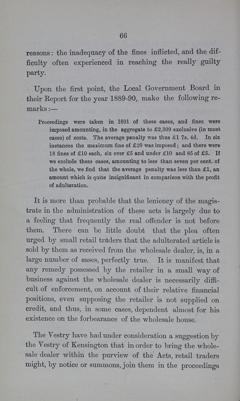 66 reasons: the inadequacy of the fines inflicted, and the dif ficulty often experienced in reaching the really guilty party. Upon the first point, the Local Government Board in their Report for the year 1889-90, make the following re marks:— Proceedings were taken in 1691 of these cases, and fines were imposed amounting, in the aggregate to £2,309 exclusive (in most cases) of costs. The average penalty was thus £1 7s. 4d. In six instances the maximum fine of £20 was imposed; and there were 18 fines of £10 each, six over £5 and under £10 and 85 of £5. If we exclude these cases, amounting to less than seven per cent. of the whole, we find that the average penalty was less than £1, an amount which is quite insignificant in comparison with the profit of adulteration. It is more than probable that the leniency of the magis trate in the administration of these acts is largely due to a feeling that frequently the real offender is not before them. There can be little doubt that the plea often urged by small retail traders that the adulterated article is sold by them as received from the wholesale dealer, is, in a large number of cases, perfectly true. It is manifest that any remedy possessed by the retailer in a small way of business against the wholesale dealer is necessarily diffi cult of enforcement, on account of their relative financial positions, even supposing the retailer is not supplied on credit, and thus, in some cases, dependent almost for his existence on the forbearance of the wholesale house. The Vestry have had under consideration a suggestion by the Vestry of Kensington that in order to bring the whole sale dealer within the purview of the Acts, retail traders might, by notice or summons, join them in the proceedings