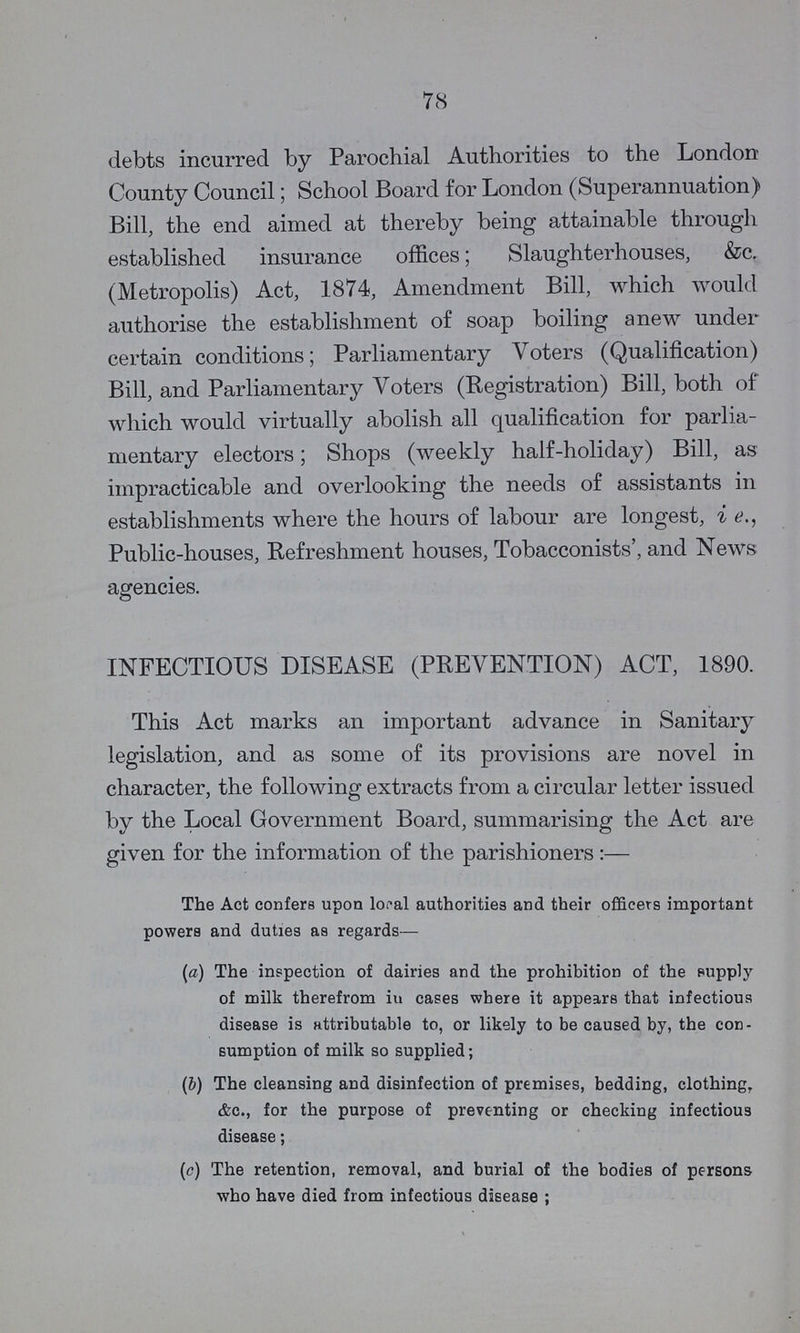 78 debts incurred by Parochial Authorities to the London County Council; School Board for London (Superannuation) Bill, the end aimed at thereby being attainable through established insurance offices; Slaughterhouses, &c. (Metropolis) Act, 1874, Amendment Bill, which would authorise the establishment of soap boiling anew under certain conditions; Parliamentary Voters (Qualification) Bill, and Parliamentary Voters (Registration) Bill, both of which would virtually abolish all qualification for parlia mentary electors; Shops (weekly half-holiday) Bill, as impracticable and overlooking the needs of assistants in establishments where the hours of labour are longest, i e., Public-houses, Refreshment houses, Tobacconists', and News agencies. INFECTIOUS DISEASE (PREVENTION) ACT, 1890. This Act marks an important advance in Sanitary legislation, and as some of its provisions are novel in character, the following extracts from a circular letter issued by the Local Government Board, summarising the Act are given for the information of the parishioners:— The Act confers upon local authorities and their officers important powers and duties as regards— (a) The inspection of dairies and the prohibition of the supply of milk therefrom iu cases where it appears that infectious disease is attributable to, or likely to be caused by, the con sumption of milk so supplied; (b) The cleansing and disinfection of premises, bedding, clothing, &c., for the purpose of preventing or checking infectious disease; (c) The retention, removal, and burial of the bodies of persons who have died from infectious disease ;