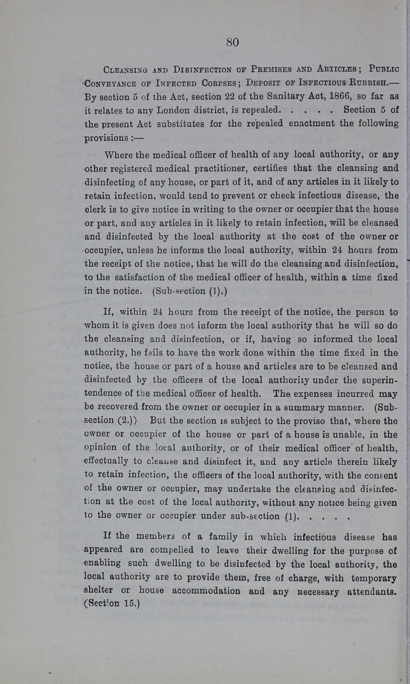 80 Cleansing and Disinfection of Premises and Articles; Public Conveyance of Infected Corpses; Deposit of Infectious Rubbish.— By section 5 of the Act, section 22 of the Sanitary Act, 1866, so far as it relates to any London district, is repealed Section 5 of the present Act substitutes for the repealed enactment the following provisions:— Where the medical officer of health of any local authority, or any other registered medical practitioner, certifies that the cleansing and disinfecting of any house, or part of it, and of any articles in it likely to retain infection, would tend to prevent or check infectious disease, the clerk is to give notice in writing to the owner or occupier that the house or part, and any articles in it likely to retain infection, will be cleansed and disinfected by the local authority at the cost of the owner or occupier, unless he informs the local authority, within 24 hours from the receipt of the notice, that he will do the cleansing and disinfection, to the satisfaction of the medical officer of health, within a time fixed in the notice. (Sub-section (1).) If, within 24 hours from the receipt of the notice, the person to whom it is given does not inform the local authority that he will so do the cleansing and disinfection, or if, having so informed the local authority, he fails to have the work done within the time fixed in the notice, the house or part of a house and articles are to be cleansed and disinfected by the officers of the local authority under the superin tendence of the medical officer of health. The expenses incurred may be recovered from the owner or occupier in a summary manner. (Sub section (2.)) But the section is subject to the proviso that, where the owner or occupier of the house or part of a house is unable, in the opinion of the local authority, or of their medical officer of health, effectually to cleanse and disinfect it, and any article therein likely to retain infection, the offioers of the local authority, with the consent of the owner or occupier, may undertake the cleansing and disinfec tion at the cost of the local authority, without any notice being given to the owner or occupier under sub-section (1) If the members of a family in which infectious disease has appeared are compelled to leave their dwelling for the purpose of enabling such dwelling to be disinfected by the local authority, the local authority are to provide them, free of charge, with temporary shelter or house accommodation and any necessary attendants. (Section 15.)