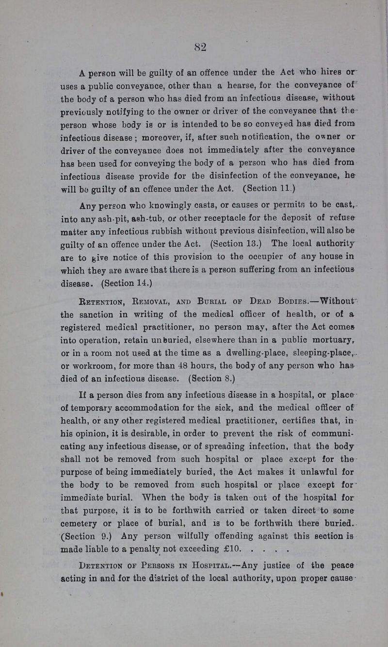 82 A person will be guilty of an offence under the Act who hires or uses a public conveyance, other than a hearse, for the conveyance of the body of a person who has died from an infectious disease, without previously notifying to the owner or driver of the conveyance that the person whose body is or is intended to be so conveyed has died from infectious disease; moreover, if, after such notification, the owner or driver of the conveyance does not immediately after the conveyance has been used for conveying the body of a person who has died from infectious disease provide for the disinfection of the conveyance, he will bo guilty of an offence under the Act. (Section 11.) Any person who knowingly casts, or causes or permits to be cast, into any ash pit, ash-tub, or other receptacle for the deposit of refuse matter any infectious rubbish without previous disinfection, will also be guilty of an offence under the Act. (Section 13.) The local authority are to give notice of this provision to the occupier of any house in which they are aware that there is a person suffering from an infectious disease. (Section 14.) Retention, Removal, and Burial of Dead Bodies.—Without the sanction in writing of the medical officer of health, or of a registered medical practitioner, no person may, after the Act comes into operation, retain unburied, elsewhere than in a public mortuary, or in a room not used at the time as a dwelling-place, sleeping-place, or workroom, for more than 48 hours, th6 body of any person who has died of an infectious disease. (Section 8.) If a person dies from any infectious disease in a hospital, or place of temporary accommodation for the sick, and the medical officer of health, or any other registered medical practitioner, certifies that, in his opinion, it is desirable, in order to prevent the risk of communi cating any infectious disease, or of spreading infection, that the body shall not be removed from such hospital or place except for the purpose of being immediately buried, the Act makes it unlawful for the body to be removed from such hospital or place except for immediate burial. When the body is taken out of the hospital for that purpose, it is to be forthwith carried or taken direct to some cemetery or place of burial, and is to be forthwith there buried. (Section 9.) Any person wilfully offending against this section is made liable to a penalty not exceeding £10 Detention of Persons in Hospital.—Any justice of the peace acting in and for the district of the local authority, upon proper cause