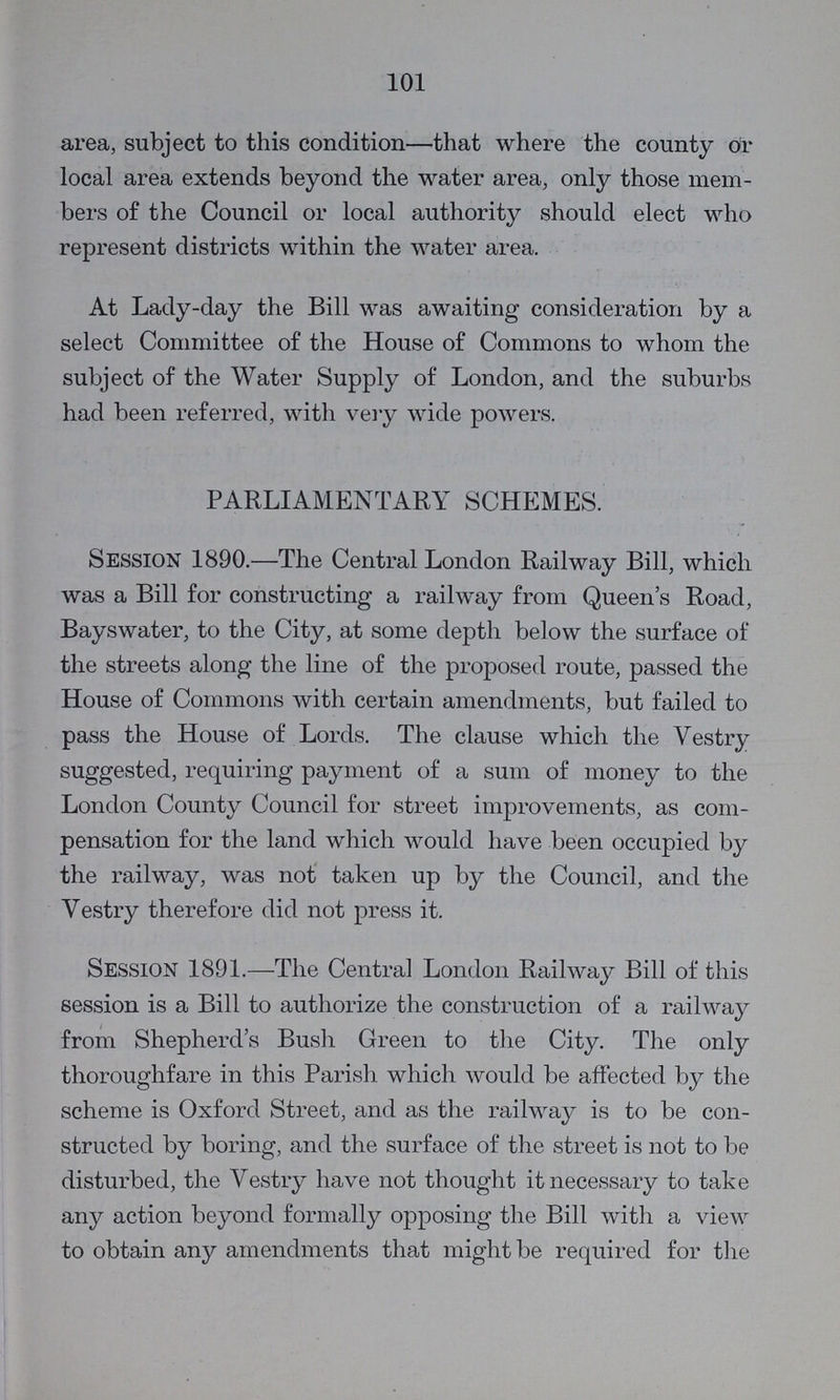 101 area, subject to this condition—that where the county or local area extends beyond the water area, only those mem bers of the Council or local authority should elect who represent districts within the water area. At Lady-day the Bill was awaiting consideration by a select Committee of the House of Commons to whom the subject of the Water Supply of London, and the suburbs had been referred, with very wide powers. PARLIAMENTARY SCHEMES. Session 1890.—The Central London Railway Bill, which was a Bill for constructing a railway from Queen's Road, Bayswater, to the City, at some depth below the surface of the streets along the line of the proposed route, passed the House of Commons with certain amendments, but failed to pass the House of Lords. The clause which the Vestry suggested, requiring payment of a sum of money to the London County Council for street improvements, as com pensation for the land which would have been occupied by the railway, was not taken up by the Council, and the Vestry therefore did not press it. SESSION 1891.—The Central London Railway Bill of this session is a Bill to authorize the construction of a railway from Shepherd's Bush Green to the City. The only thoroughfare in this Parish which would be affected by the scheme is Oxford Street, and as the railway is to be con structed by boring, and the surface of the street is not to be disturbed, the Vestry have not thought it necessary to take any action beyond formally opposing the Bill with a view to obtain any amendments that might be required for the