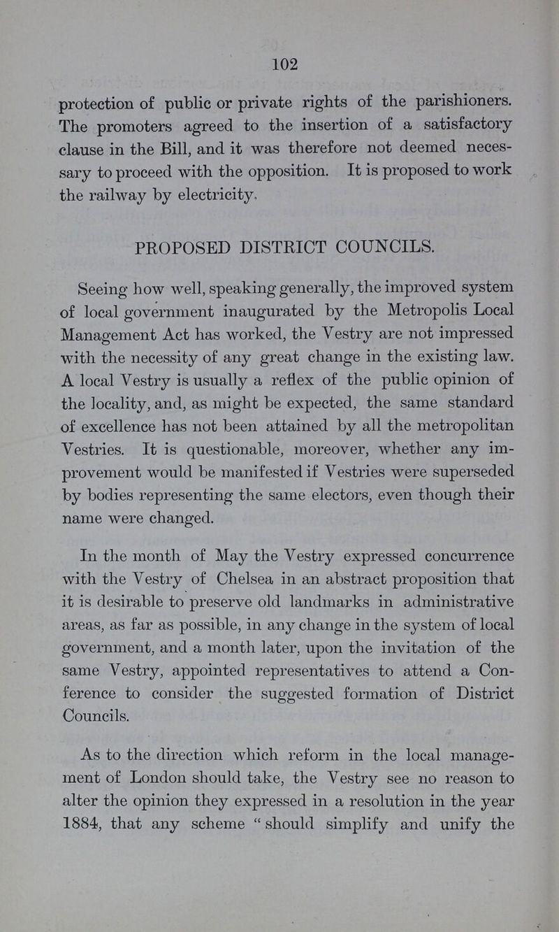 102 protection of public or private rights of the parishioners. The promoters agreed to the insertion of a satisfactory clause in the Bill, and it was therefore not deemed neces sary to proceed with the opposition. It is proposed to work the railway by electricity. PROPOSED DISTRICT COUNCILS. Seeing how well, speaking generally, the improved system of local government inaugurated by the Metropolis Local Management Act has worked, the Vestry are not impressed with the necessity of any great change in the existing law. A local Vestry is usually a reflex of the public opinion of the locality, and, as might be expected, the same standard of excellence has not been attained by all the metropolitan Vestries. It is questionable, moreover, whether any im provement would be manifested if Vestries were superseded by bodies representing the same electors, even though their name were changed. In the month of May the Vestry expressed concurrence with the Vestry of Chelsea in an abstract proposition that it is desirable to preserve old landmarks in administrative areas, as far as possible, in any change in the system of local government, and a month later, upon the invitation of the same Vestry, appointed representatives to attend a Con ference to consider the suggested formation of District Councils. As to the direction which reform in the local manage ment of London should take, the Vestry see no reason to alter the opinion they expressed in a resolution in the year 1884, that any scheme should simplify and unify the