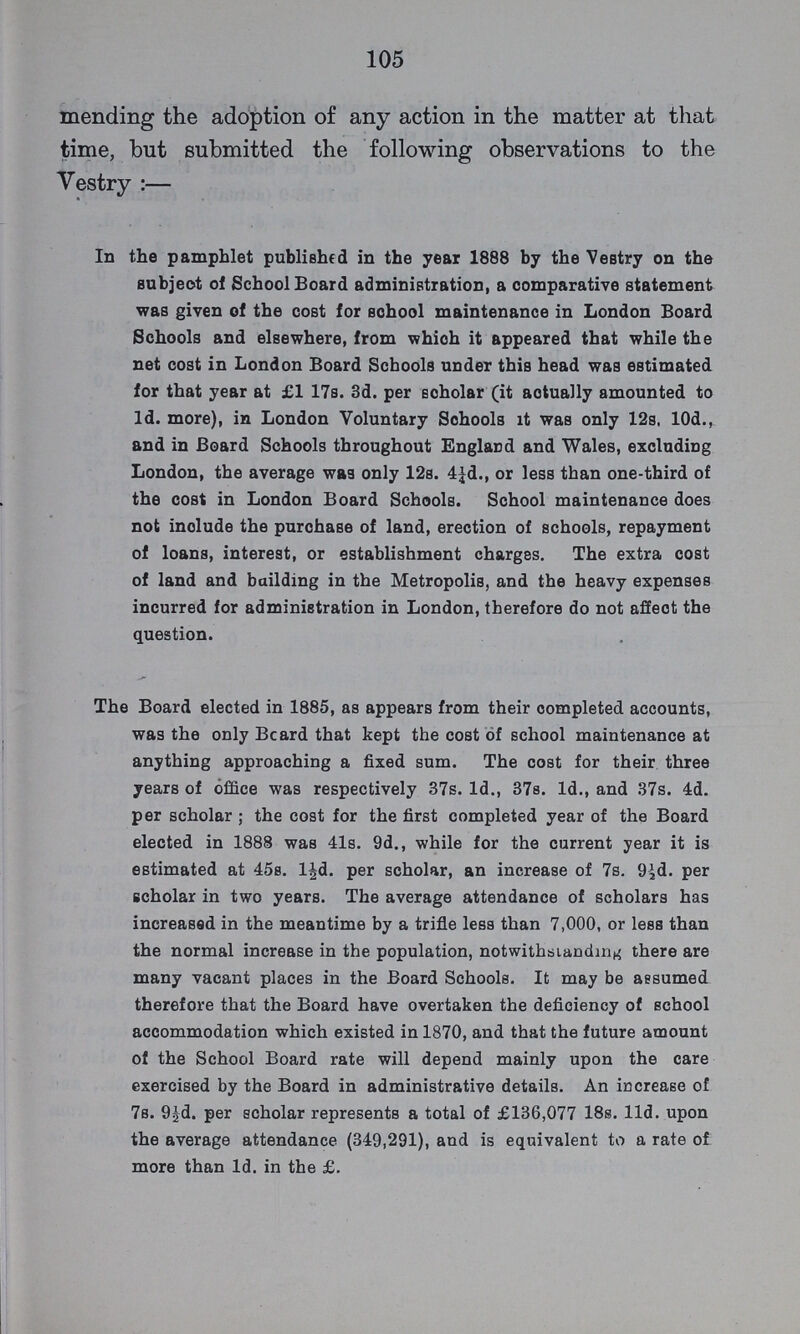 105 mending the adoption of any action in the matter at that time, but submitted the following observations to the Vestry:— In the pamphlet published in the year 1888 by the Vestry on the subject of School Board administration, a comparative statement was given of the cost for school maintenance in London Board Schools and elsewhere, from which it appeared that while the net cost in London Board Schools under this head was estimated for that year at £1 17s. 3d. per scholar (it actually amounted to 1d. more), in London Voluntary Schools it was only 12s. 10d., and in Board Schools throughout Englard and Wales, excluding London, the average was only 12s. 4¼d., or less than one-third of the cost in London Board Schools. School maintenance does not inolude the purchase of land, erection of schools, repayment of loans, interest, or establishment charges. The extra cost of land and bailding in the Metropolis, and the heavy expenses incurred for administration in London, therefore do not affect the question. The Board elected in 1885, as appears from their completed accounts, was the only Beard that kept the cost of school maintenance at anything approaching a fixed sum. The cost for their three years of office was respectively 37s. 1d., 37s. 1d., and 37s. 4d. per scholar ; the cost for the first completed year of the Board elected in 1888 was 41s. 9d., while for the current year it is estimated at 45s. l½d. per scholar, an increase of 7s. 9½d. per scholar in two years. The average attendance of scholars has increased in the meantime by a trifle less than 7,000, or less than the normal increase in the population, notwithstanding there are many vacant places in the Board Schools. It may be assumed therefore that the Board have overtaken the deficiency of school accommodation which existed in 1870, and that the future amount of the School Board rate will depend mainly upon the care exercised by the Board in administrative details. An increase of 7s. 9½d. per scholar represents a total of £136,077 18s. 11d. upon the average attendance (349,291), and is equivalent to a rate of more than 1d. in the £.