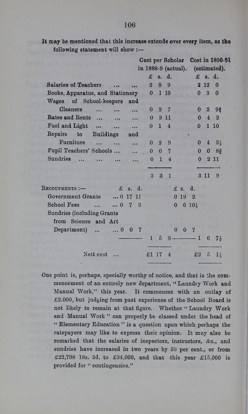 106 It may be mentioned that this increase extends over every item, as the following statement will show :— Cost per Scholar in 1888-9 (actual). Cost in 1890-91 (estimated). £ s. d. £ s. d. Salaries of Teachers 2 8 9 2 12 0 Books. Apparatus, and Stationery 0 1 10 0 3 0 Wages of School-keepers and Cleaners 0 2 7 0 2 9f Rates and Bents 0 3 11 0 4 2 Fuel and Light 0 1 4 0 1 10 Repairs to Buildings and Furniture 0 2 9 0 4 3½ Pupil Teachers' Schools 0 0 7 0 0 8¾ Sundries 0 1 4 0 2 11 3 3 1 3 11 9 Recoupments:— £ s. d. £ s. d. Government Grants 0 17 11 0 19 2 School Fees 0 7 3 0 6 10½ Sundries (including Grants from Science and Art Department) 0 0 7 0 0 7 - 1 5 9 - 1 6 Nett cost £1 17 4 £2 5 1½ One point is, perhaps, specially worthy of notice, and that is the com mencement of an entirely new department, Laundry Work and Manual Work, this year. It commences with an outlay of £2.000, but judging from past experience of the School Board is not likely to remain at that figure. Whether Laundry Work and Manual Work can properly be classed under the head of Elementary Education is a question upon which perhaps the ratepayers may like to express their opinion. It may also be remarked that the salaries of inspectors, instructors, &c., and sundries have increased in two years by 50 per cent., or from £22,798 18s. 3d. to £34,000, and that this year £15,000 is provided for  contingencies.