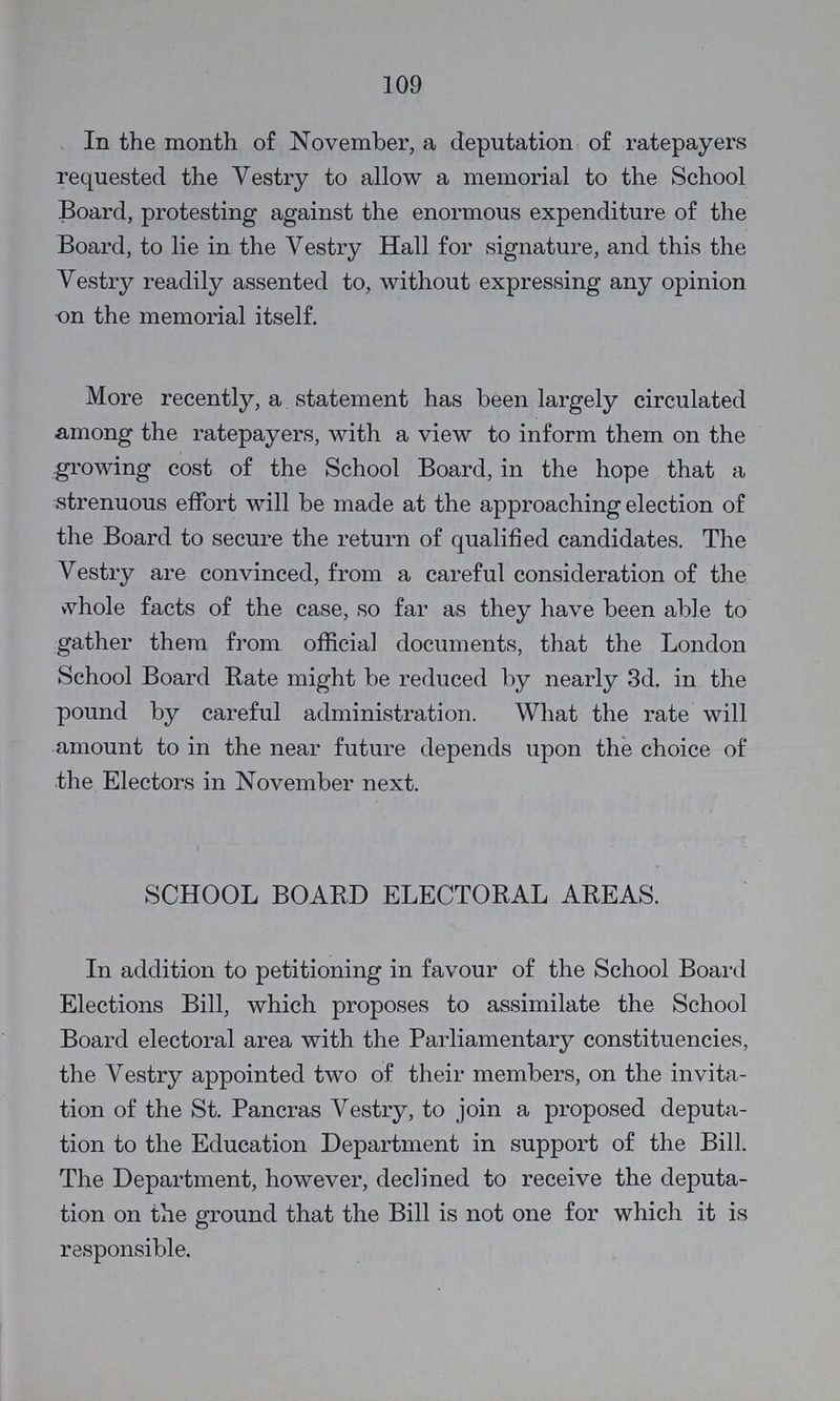 109 In the month of November, a deputation of ratepayers requested the Vestry to allow a memorial to the School Board, protesting against the enormous expenditure of the Board, to lie in the Vestry Hall for signature, and this the Vestry readily assented to, without expressing any opinion on the memorial itself. More recently, a statement has been largely circulated among the ratepayers, with a view to inform them on the growing cost of the School Board, in the hope that a strenuous effort will be made at the approaching election of the Board to secure the return of qualified candidates. The Vestry are convinced, from a careful consideration of the whole facts of the case, so far as they have been able to gather them from official documents, that the London School Board Rate might be reduced by nearly 3d. in the pound by careful administration. What the rate will amount to in the near future depends upon the choice of the Electors in November next. SCHOOL BOARD ELECTORAL AREAS. In addition to petitioning in favour of the School Board Elections Bill, which proposes to assimilate the School Board electoral area with the Parliamentary constituencies, the Vestry appointed two of their members, on the invita tion of the St. Pancras Vestry, to join a proposed deputa tion to the Education Department in support of the Bill. The Department, however, declined to receive the deputa tion on the ground that the Bill is not one for which it is responsible.