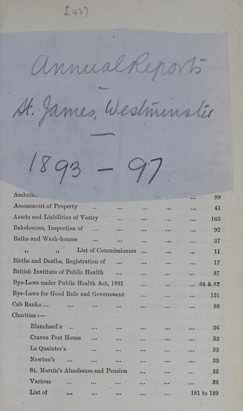 L437 annua report H. james westminolis 1893 - 97 Ambula 99 Assessment of Property 41 Assets and Liabilities of Vestry 160 Bakehouses, Inspection of . 92 Baths and Wash-houses 27 ,, ,, List of Commissioners . 11 Births and Deaths, Registration of 17 British Institute of Public Health 87 Bye-Laws under Public Health Act, 1891 64 & 82 Bye-Laws for Good Rule and Government 131 Cab Ranks 98 Charities:— Blanchard's 36 Craven Pest House 32 Le Quainter's 33 Newton's 33 St. Martin's Almshouse and Pension 35 Various 36 List of 181 to 189