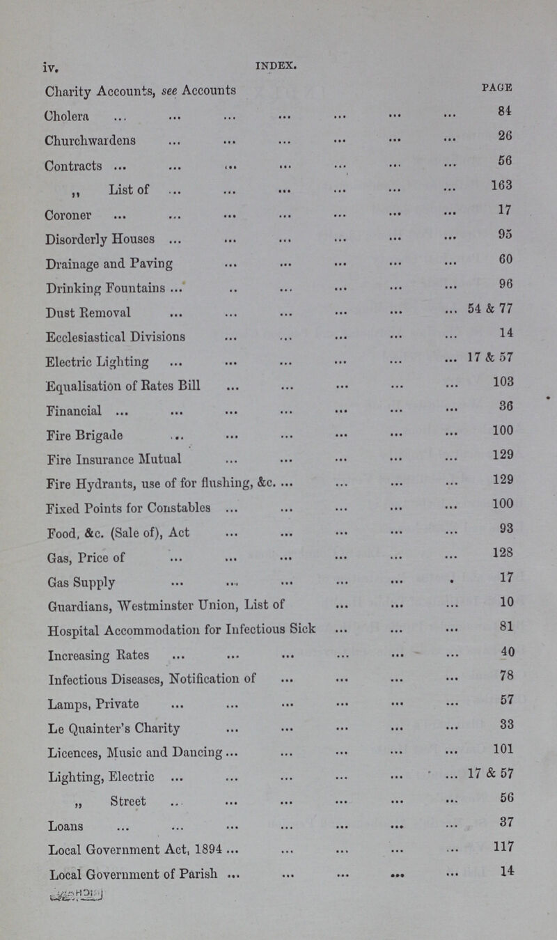 iv. INDEX. Charity Accounts, see Accounts page Cholera 84 Churchwardens 26 Contracts 56 „ List of 163 Coroner 17 Disorderly Houses 95 Drainage and Paving 60 Drinking Fountains .. 96 Dust Removal 54 & 77 Ecclesiastical Divisions 14 Electric Lighting 17 & 57 Equalisation of Rates Bill 103 Financial 36 Fire Brigade 100 Fire Insurance Mutual 129 Fire Hydrants, use of for flushing, &c. 129 Fixed Points for Constables 100 Food, &c. (Sale of), Act 93 Gas, Price of 128 Gas Supply 17 Guardians, Westminster Union, List of 10 Hospital Accommodation for Infectious Sick 81 Increasing Rates 40 Infectious Diseases, Notification of 78 Lamps, Private 57 Le Quainter's Charity 33 Licences, Music and Dancing 101 Lighting, Electric 17 & 57 „ Street 56 Loans 37 Local Government Act, 1894 117 Local Government of Parish 14