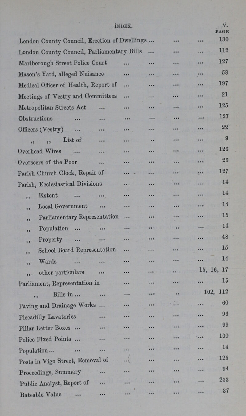 Index. v. page London County Council, Erection of Dwellings 130 London County Council, Parliamentary Bills 112 Marlborough Street Police Court 127 Mason's Yard, alleged Nuisance 58 Medical Officer of Health, Report of 197 Meetings of Vestry and Committees 21 Metropolitan Streets Act 125 Obstructions 127 Officers (Vestry) 22 ,, ,, List of 9 Overhead Wires 126 Overseers of the Poor 26 Parish Church Clock, Repair of 127 Parish, Ecclesiastical Divisions 14 ,, Extent 14 ,, Local Government 14 ,, Parliamentary Representation 15 ,, Population 14 ,, Property 48 ,, School Board Representation 15 ,, Wards 14 other particulars 15, 16, 17 Parliament, Representation in 15 ,, Bills in 102, 112 Paving and Drainage Works 60 Piccadilly Lavatories 96 Pillar Letter Boxes 99 Police Fixed Points 100 Population 14 Posts in Vigo Street, Removal of 125 Proceedings, Summary 94 Public Analyst, Report of 233 Rateable Value 37