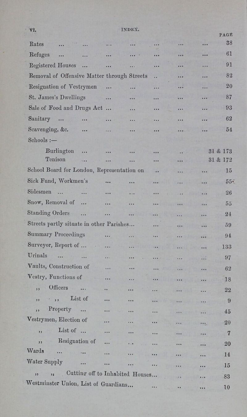 VI INDEX. PAGE 38 Rates Refuges 61 Registered Houses 91 Removal of Offensive Matter through Streets 82 Resignation of Vestrymen St. James's Dwellings 87 Sale of Food and Drugs Act 93 Sanitary 62 Scavenging, &c. 54 Schools :— Burlington 31 & 173 Tenison 31 & 172 School Board for London, Representation on 15 Sick Fund, Workmen's 55 Sidesmen 26 Snow, Removal of 55 Standing Orders 24 Streets partly situate in other Parishes 59 Summary Proceedings 94 Surveyor, Report of 133 Urinals 97 Vaults, Construction of 62 Vestry, Functions of 18 ,, Officers 22 ,, ,, List of 9 ,, Property 45 Vestrymen, Election of 20 ,, List of 7 ,, Resignation of 20 Wards 14 Water Supply 15 ,, ,, Cutting off to Inhabited Houses 83 Westminster Union, List of Guardians 10