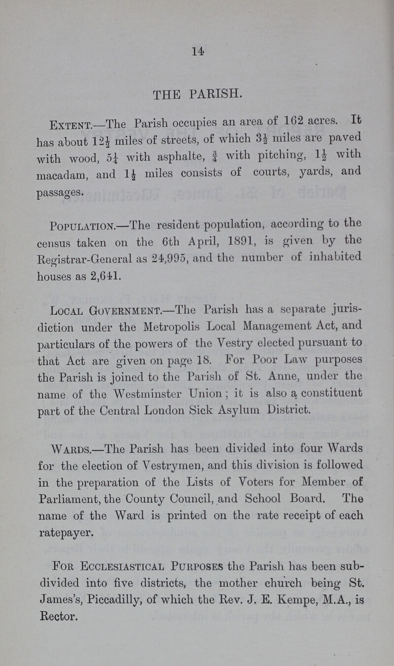 14 THE PARISH. Extent.—The Parish occupies an area of 162 acres. It has about 12½ miles of streets, of which 3½ miles are paved with wood, 5¼ with asphalte, ¾ with pitching, 1½ with macadam, and 1½ miles consists of courts, yards, and passages. Population.—The resident population, according to the census taken on the 6th April, 1891, is given by the Registrar-General as 24,995, and the number of inhabited houses as 2,641. Local Government.—The Parish has a separate juris diction under the Metropolis Local Management Act, and particulars of the powers of the Vestry elected pursuant to that Act are given on page 18. For Poor Law purposes the Parish is joined to the Parish of St. Anne, under the name of the Westminster Union; it is also a constituent part of the Central London Sick Asylum District. Wards.—The Parish has been divided into four Wards for the election of Vestrymen, and this division is followed in the preparation of the Lists of Voters for Member of Parliament, the County Council, and School Board. The name of the Ward is printed on the rate receipt of each ratepayer. For Ecclesiastical Purposes the Parish has been sub divided into five districts, the mother church being St. James's, Piccadilly, of which the Rev. J. E. Kempe, M.A. is Rector.