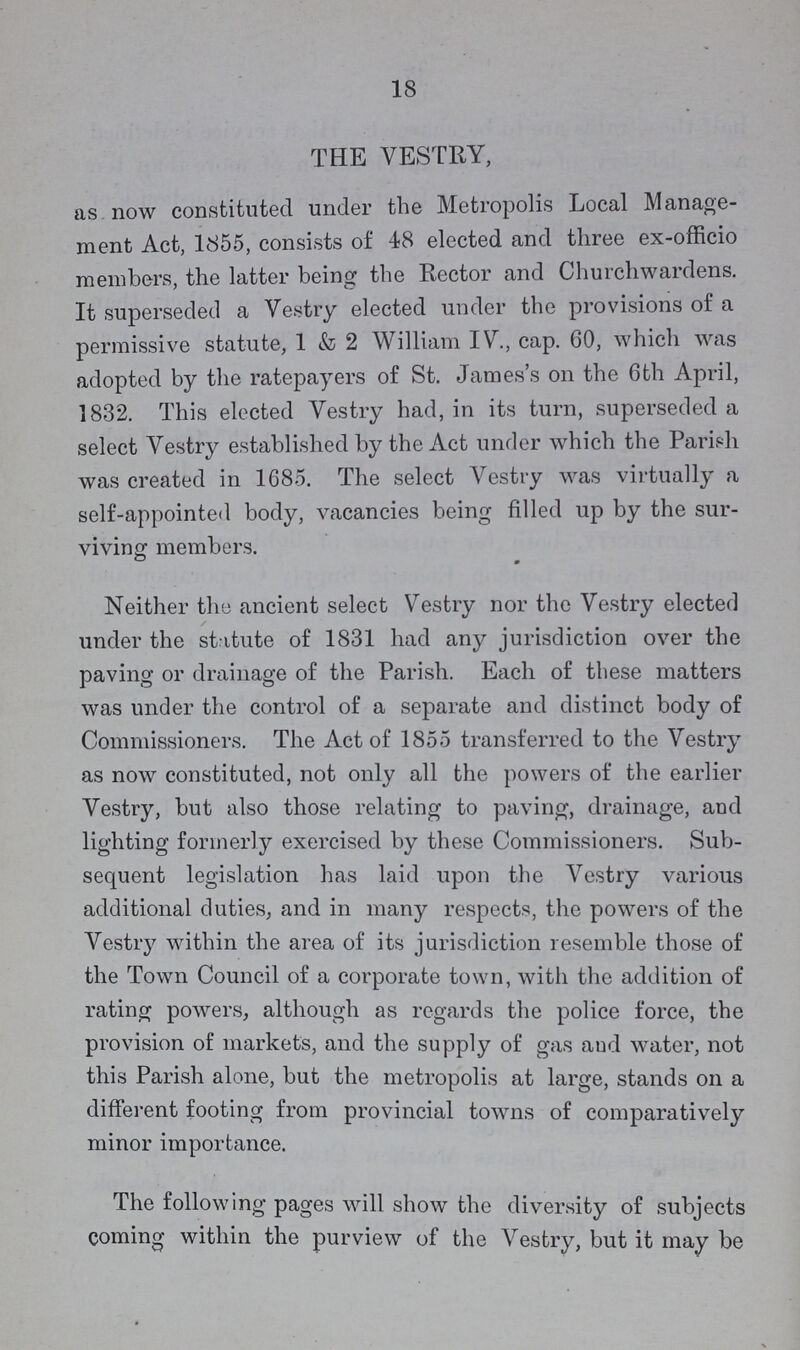 18 THE VESTRY, as now constituted under the Metropolis Local Manage ment Act, 1855, consists of 48 elected and three ex-officio members, the latter being the Rector and Churchwardens. It superseded a Vestry elected under the provisions of a permissive statute, 1 & 2 William IV., cap. 60, which was adopted by the ratepayers of St. James's on the 6th April, 1832. This elected Vestry had, in its turn, superseded a select Vestry established by the Act under which the Parish was created in 1685. The select Vestry was virtually a self-appointed body, vacancies being filled up by the sur viving members. Neither the ancient select Vestry nor the Vestry elected under the statute of 1831 had any jurisdiction over the paving or drainage of the Parish. Each of these matters was under the control of a separate and distinct body of Commissioners. The Act of 1855 transferred to the Vestry as now constituted, not only all the powers of the earlier Vestry, but also those relating to paving, drainage, and lighting formerly exercised by these Commissioners. Sub sequent legislation has laid upon the Vestry various additional duties, and in many respects, the powers of the Vestry within the area of its jurisdiction resemble those of the Town Council of a corporate town, with the addition of rating powers, although as regards the police force, the provision of markets, and the supply of gas and water, not this Parish alone, but the metropolis at large, stands on a different footing from provincial towns of comparatively minor importance. The following pages will show the diversity of subjects coming within the purview of the Vestry, but it may be