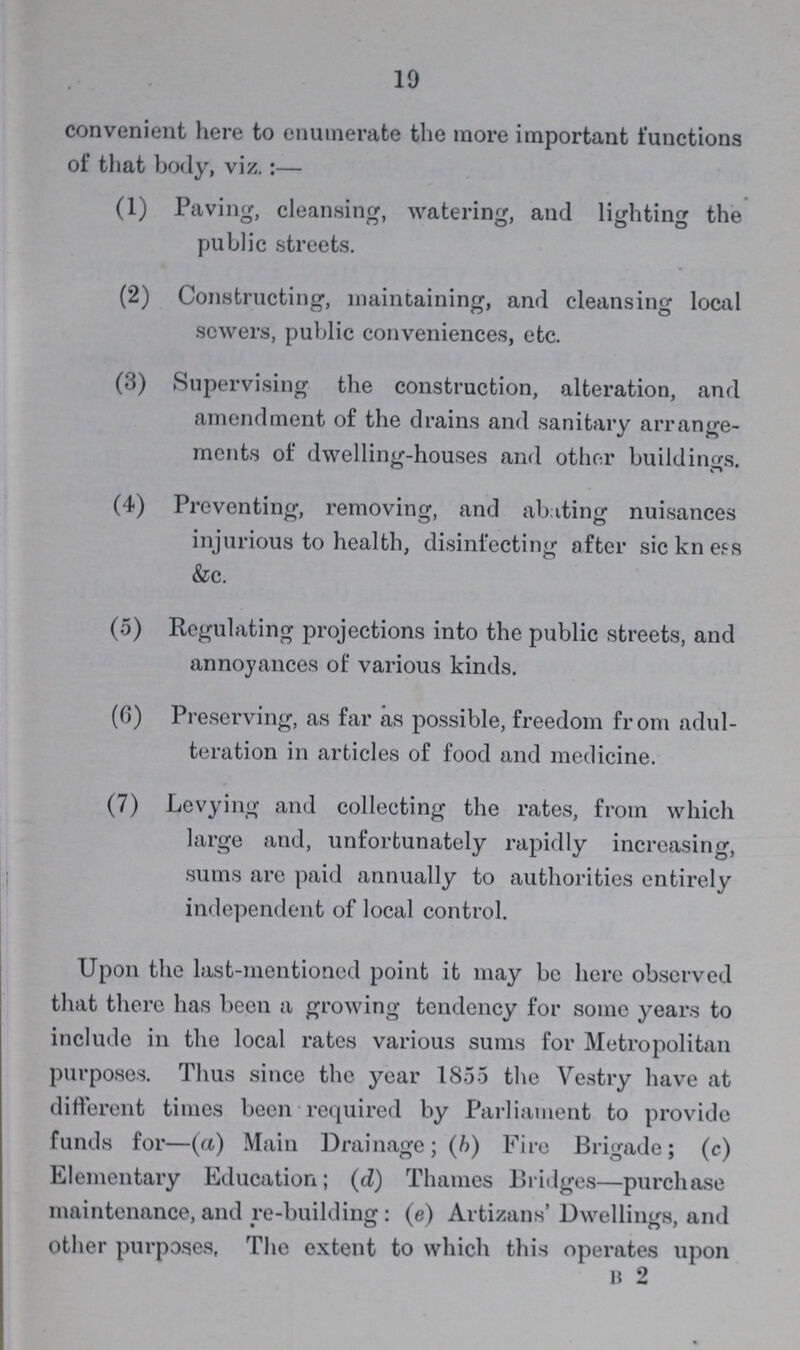 19 convenient here to enumerate the more important functions of that body, viz.:— (1) Paving, cleansing, watering, and lighting the public streets. (2) Constructing, maintaining, and cleansing local sewers, public conveniences, etc. (3) Supervising the construction, alteration, and amendment of the drains and sanitary arrange ments of dwelling-houses and other buildings. (4) Preventing, removing, and abating nuisances injurious to health, disinfecting after sickness &c. (5) Regulating projections into the public streets, and annoyances of various kinds. (6) Preserving, as far as possible, freedom from adul teration in articles of food and medicine. (7) Levying and collecting the rates, from which large and, unfortunately rapidly increasing, sums are paid annually to authorities entirely independent of local control. Upon the last-mentioned point it may be here observed that there has been a growing tendency for some years to include in the local rates various sums for Metropolitan purposes. Thus since the year 1855 the Vestry have at different times been required by Parliament to provide funds for—(a) Main Drainage; (b) Fire Brigade; (c) Elementary Education; (d) Thames Bridges—purchase maintenance, and re-building: (e) Artizans' Dwellings, and other purposes, The extent to which this operates upon b 2