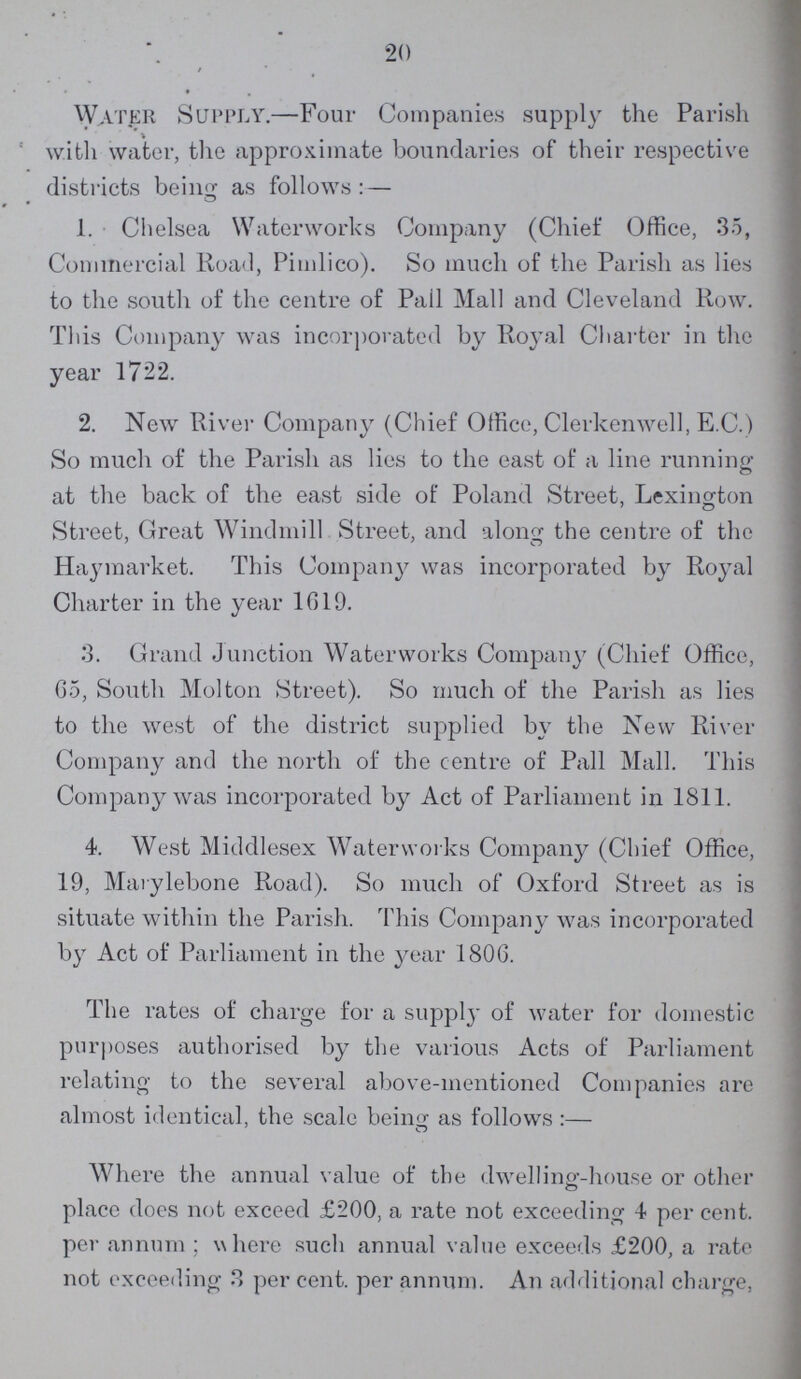 20 / Water Supply.—Four Companies supply the Parish with water, the approximate boundaries of their respective districts being as follows :— 1. Chelsea Waterworks Company (Chief Office, 35, Commercial Road, Pimlico). So much of the Parish as lies to the south of the centre of Pall Mall and Cleveland Row. This Company was incorporated by Royal Charter in the year 1722. 2. New River Company (Chief Office, Clerkenwell, E.C.) So much of the Parish as lies to the east of a line running at the back of the east side of Poland Street, Lexington 7 © Street, Great Windmill Street, and along the centre of the Haymarket. This Company was incorporated by Royal Charter in the year 1019. 3. Grand Junction Waterworks Company (Chief Office, 65, South Molton Street). So much of the Parish as lies to the west of the district supplied by the New River Company and the north of the centre of Pall Mall. This Company was incorporated by Act of Parliament in 1811. 4. West Middlesex Waterworks Company (Chief Office, 19, Marylebone Road). So much of Oxford Street as is situate within the Parish. This Company was incorporated by Act of Parliament in the year 1806. The rates of charge for a supply of water for domestic purposes authorised by the various Acts of Parliament relating to the several above-mentioned Companies are almost identical, the scale being as follows :— Where the annual value of the dwellinef-house or other place does not exceed £200, a rate not exceeding 4 percent, per annum ; where such annual value exceeds £200, a rate not exceeding 3 per cent, per annum. An additional charge,