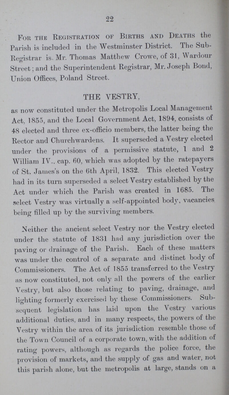 22 For the Registration of Births and Deaths the Parish is included in the Westminster District. The Sub Registrar is. Mr. Thomas Matthew Crowe, of 31, Wardour Street; and the Superintendent Registrar, Mr. Joseph Bond, Union Offices, Poland Street. THE VESTRY, as now constituted under the Metropolis Local Management Act. 1855, and the Local Government Act, 1894, consists oi' 48 elected and three ex-officio members, the latter being the Rector and Churchwardens. It superseded a Vestry elected under the provisions of a permissive statute, 1 and 2 William IV., cap. 60, which was adopted bj7 the ratepayers of St. James's on the 6th April, 1832. This elected Vestry had in its turn superseded a select Vestry established by the Act under which the Parish was created in 1685. The select Vestry was virtually a self-appointed body, vacancies being filled up by the surviving members. Neither the ancient select Vestry nor the Vestry elected under the statute of 1831 had any jurisdiction over the paving or drainage of the Parish. Each of these matters was under the control of a separate and distinct body of Commissioners. The Act of 1855 transferred to the Vestry as now constituted, not only all the powers of the earlier Vestry, but also those relating to paving, drainage, and lighting formerly exercised by these Commissioners. Sub sequent legislation has laid upon the Vestry various additional duties, and in many respects, the powers of the Vestry within the area of its jurisdiction resemble those of the Town Council of a corporate town, with the addition of rating powers, although as regards the police force, the provision of markets, and the supply of gas and water, not this parish alone, but the metropolis at large, stands on a