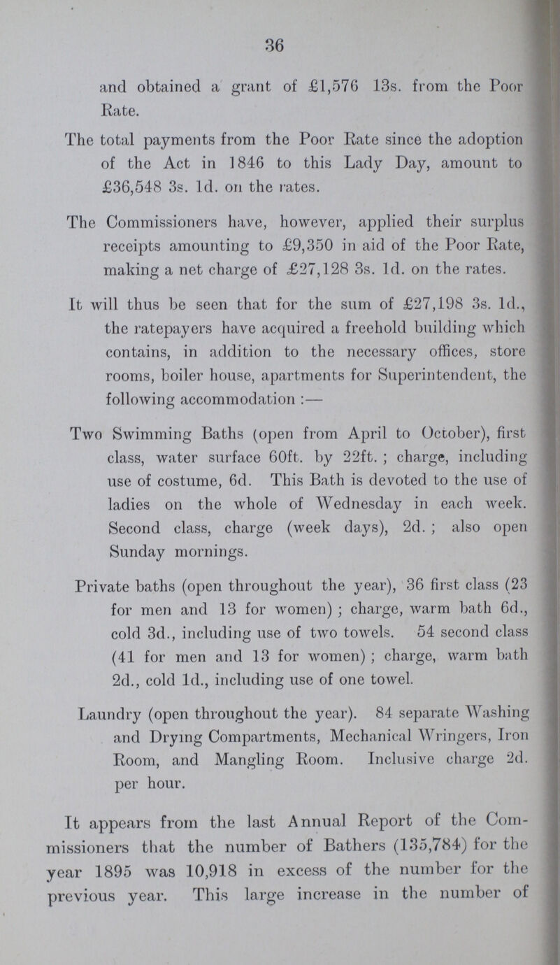 36 and obtained a grant of £1,570 13s. from the Poor Rate. The total payments from the Poor Rate since the adoption of the Act in 1846 to this Lady Day, amount to £36,548 3s. 1d. on the rates. The Commissioners have, however, applied their surplus receipts amounting to £9,350 in aid of the Poor Rate, making a net charge of £27,128 3s. 1d. on the rates. It will thus be seen that for the sum of £27,198 3s. 1d., the ratepayers have acquired a freehold building which contains, in addition to the necessary offices, store rooms, boiler house, apartments for Superintendent, the following accommodation :— Two Swimming Baths (open from April to October), first class, water surface 60ft. by 22ft. ; charge, including use of costume, 6d. This Bath is devoted to the use of ladies on the whole of Wednesday in each week. Second class, charge (week days), 2d.; also open Sunday mornings. Private baths (open throughout the year), 36 first class (23 for men and 13 for women); charge, warm bath 6d., cold 3d., including use of two towels. 54 second class (41 for men and 13 for women); charge, warm bath 2d., cold 1d., including use of one towel. Laundry (open throughout the year). 84 separate Washing and Drying Compartments, Mechanical Wringers, Iron Room, and Mangling Room. Inclusive charge 2d. per hour. It appears from the last Annual Report of the Com missioners that the number of Bathers (135,784) for the year 1895 was 10,918 in excess of the number for the previous year. This large increase in the number of