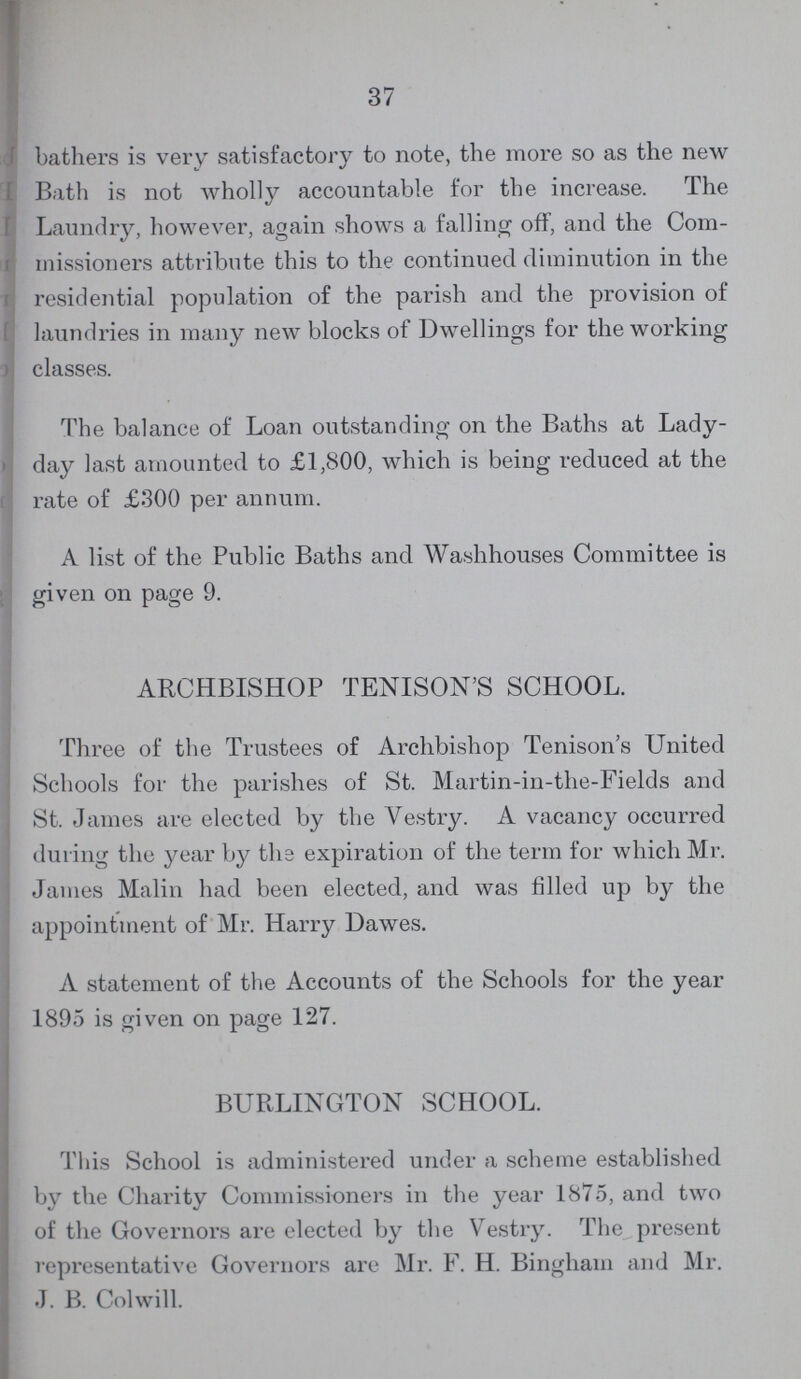 37 bathers is very satisfactory to note, the more so as the new Bath is not wholly accountable for the increase. The Laundry, however, again shows a falling off, and the Com missioners attribute this to the continued diminution in the residential population of the parish and the provision of laundries in many new blocks of Dwellings for the working classes. The balance of Loan outstanding on the Baths at Lady day last amounted to £1,800, which is being reduced at the rate of £300 per annum. A list of the Public Baths and Washhouses Committee is given on page 9. ARCHBISHOP TENISON'S SCHOOL. Three of the Trustees of Archbishop Tenison's United Schools for the parishes of St. Martin-in-the-Fields and St. James are elected by the Vestry. A vacancy occurred during the year by the expiration of the term for which Mr. James Malin had been elected, and was filled up by the appointment of Mr. Harry Dawes. A statement of the Accounts of the Schools for the year 1895 is given on page 127. BURLINGTON SCHOOL. This School is administered under a scheme established by the Charity Commissioners in the year 1875, and two of the Governors are elected by the Vestry. The present representative Governors are Mr. F. H. Bingham and Mr. J. B. Colwill.