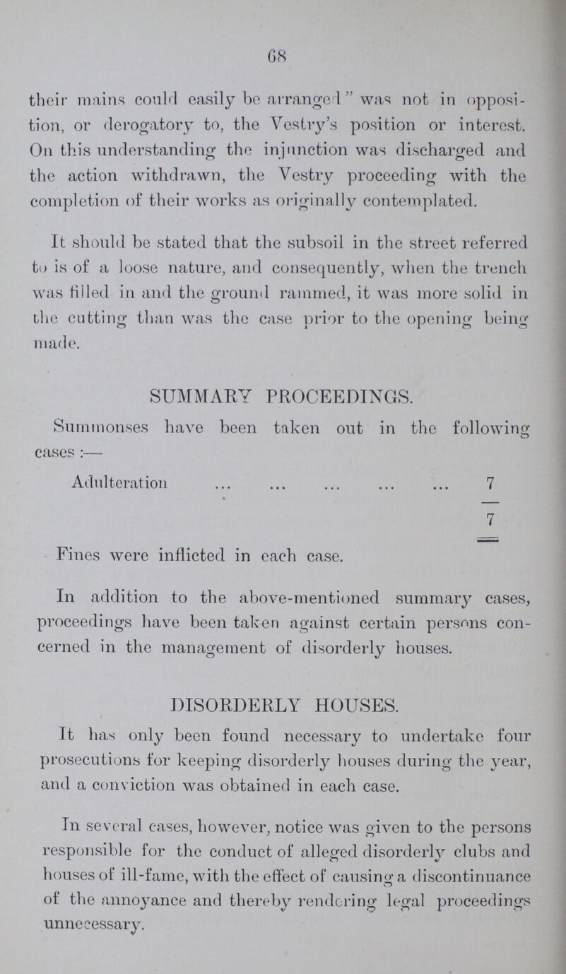 68 their mains could easily be arranged was not in opposi tion, or derogatory to, the Vestry's position or interest. On this understanding the injunction was discharged and the action withdrawn, the Vestry proceeding with the completion of their works as originally contemplated. It should be stated that the subsoil in the street referred to is of a loose nature, and consequently, when the trench was filled in and the ground rammed, it was more solid in the cutting than was the case prior to the opening being made. SUMMARY PROCEEDINGS. Summonses have been taken out in the following cases :— Adulteration 7 7 Fines were inflicted in each case. In addition to the above-mentioned summary cases, proceedings have been taken against certain persons con cerned in the management of disorderly houses. DISORDERLY HOUSES. It has only been found necessary to undertake four prosecutions for keeping disorderly houses during the year, and a conviction was obtained in each case. In several cases, however, notice was given to the persons responsible for the conduct of alleged disorderly clubs and houses of ill-fame, with the effect of causing a discontinuance of the annoyance and thereby rendering legal proceedings unnecessary.