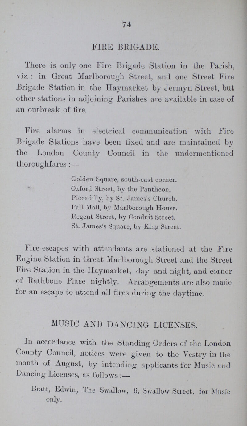 74 FIRE BRIGADE. There is only one Fire Brigade Station in the Parish, viz. : in Great Marlborough Street, and one Street Fire Brigade Station in the Haymarket by Jenny 11 Street, but other stations in adjoining Parishes are available in case of an outbreak of fire. Fire alarms in electrical communication with Fire Brigade Stations have been fixed and are maintained by the London County Council in the undermentioned thoroughfares:— Golden Square, south-east corner. Oxford Street, by the Pantheon. Piccadilly, by St. James's Church. Pall Mall, by Marlborough House. Regent Street, by Conduit Street. St. James's Square, by King Street. Fire escapes with attendants are stationed at the Fire Engine Station in Great Marlborough Street and the Street Fire Station in the Haymarket, day and night, and corner of Rathbone Place nightly. Arrangements are also made for an escape to attend all fires during the daytime. MUSIC AND DANCING LICENSES. In accordance with the Standing Orders of the London County Council, notices were given to the Vestry in the month of August, by intending applicants for Music and Dancing Licenses, as follows:— Bratt, Edwin, The Swallow, 6, Swallow Street, for Music only.