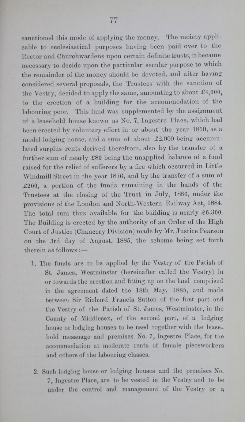 77 sanctioned this mode of applying the money. The moiety appli cable to ecclesiastical purposes having been paid over to the Rector and Churchwardens upon certain definite trusts, it became necessary to decide upon the particular secular purpose to which the remainder of the money should be devoted, and after having considered several proposals, the Trustees with the sanction of the Vestry, decided to apply the same, amounting to about £4,000, to the erection of a building for the accommodation of the labouring poor. This fund was supplemented by the assignment of a leasehold house known as No. 7, Ingestre Place, which had been erected by voluntary effort in or about the year 1850, as a model lodging house, and a sum of about £2,000 being accumu lated surplus rents derived therefrom, also by the transfer of a further sum of nearly £80 being the unapplied balance of a fund raised for the relief of sufferers by a fire which occurred in Little Windmill Street in the year 1876, and by the transfer of a sum of £200, a portion of the funds remaining in the hands of the Trustees at the closing of the Trust in July, 1886, under the provisions of the London and North-Western Railway Act, 1884. The total sum thus available for the building is nearly £6,300. The Building is erected by the authority of an Order of the High Court of Justice (Chancery Division) made by Mr. Justice Pearson on the 3rd day of August, 1885, the scheme being set forth therein as follows:— 1. The funds are to be applied by the Vestry of the Parish of St. James, Westminster (hereinafter called the Vestry) in or towards the erection and fitting up on the land comprised in the agreement dated the 18th May, 1885, and made between Sir Richard Francis Sutton of the first part and the Vestry of the Parish of St. James, Westminster, in the County of iVIiddlesex, of the second part, of a lodging house or lodging houses to be used together with the lease hold messuage and premises No. 7, Ingestre Place, for the accommodation at moderate rents of female pieceworkers and others of the labouring classes. 2. Such lodging house or lodging houses and the premises No. 7, Ingestre Place, are to be vested in the Vestry and to be under the control and management of the Vestry or a