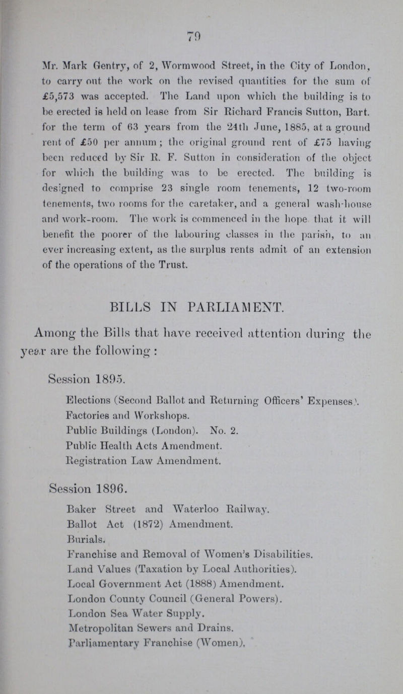 79 Mr. Mark Gentry, of 2, Wormwood Street, in the City of London, to carry out the work on the revised quantities for the sum of £5,573 was accepted. The Land npon which the building is to he erected is held on lease from Sir Richard Francis Sutton, Bart, for the term of 63 years from the 24th June, 1885, at a ground rent of £50 per annum ; the original ground rent of £75 having been reduced by Sir R. F. Sutton in consideration of the object for which the building was to be erected. The building is designed to comprise 23 single room tenements, 12 two-room tenements, two rooms for the caretaker, and a general wash-house and work-room. The work is commenced in the hope that it will benefit the poorer of the labouring classes in the parish, to an ever increasing extent, as the surplus rents admit of an extension of the operations of the Trust. BILLS IN PARLIAMENT. Among the Bills that have received attention during the year are the following : Session 1895. Elections (Second Ballot and Returning Officers' Expenses. Factories and Workshops. Public Buildings (London). No. 2. Public Health Acts Amendment. Registration Law Amendment. Session 1896. Baker Street and Waterloo Railway. Ballot Act (1872) Amendment. Burials. Franchise and Removal of Women's Disabilities. Land Values (Taxation by Local Authorities). Local Government Act (1888) Amendment. London County Council (General Powers). London Sea Water Supply. Metropolitan Sewers and Drains. Parliamentary Franchise (Women),