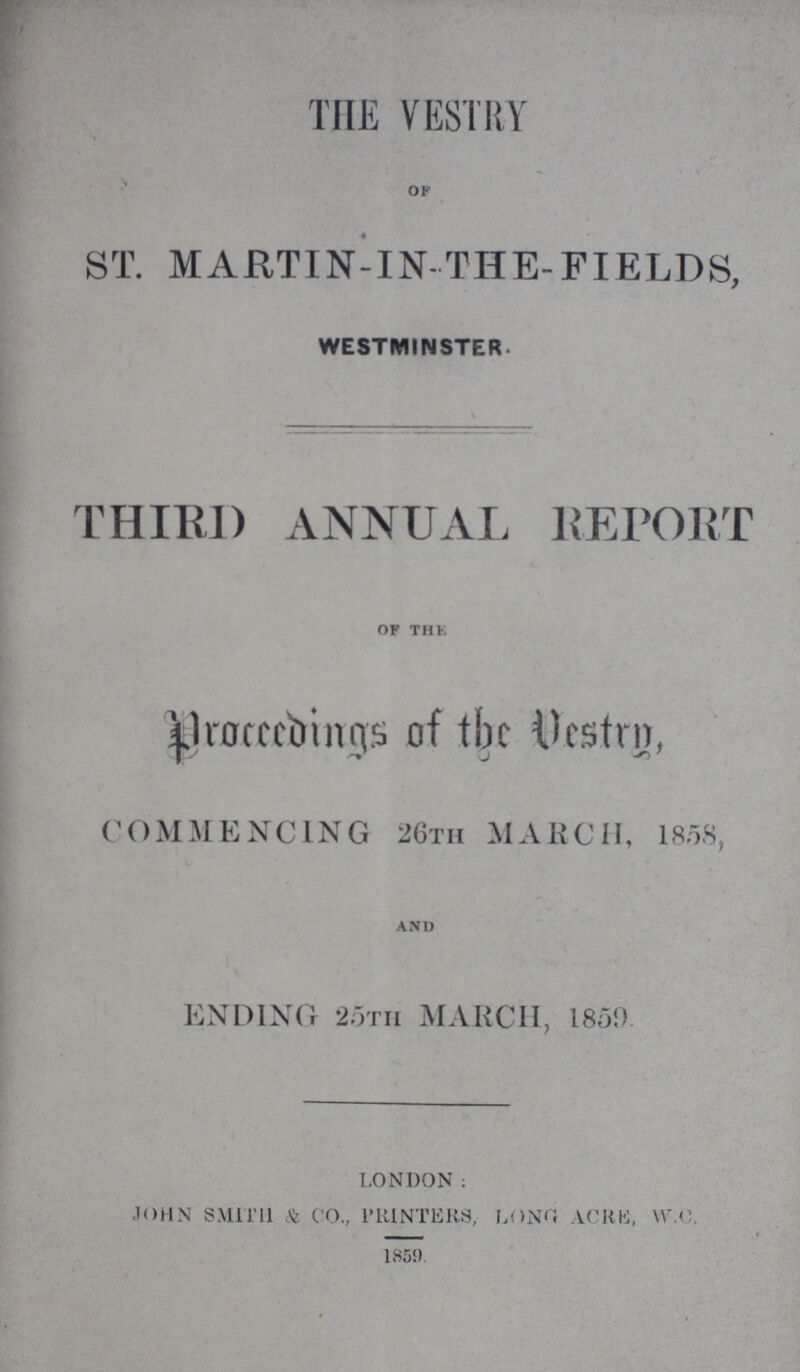 THE VESTRY ok ST. MARTIN-IN-THE-FIELDS, WESTMINSTER. THIRD ANNUAL REPORt of thE Proceeding of Vestry , COMMENCING 26th MARCH, I808, and ENDING 25tH MARCH, 1859 london; john smith & co., printers long acre, w.c. 1859.