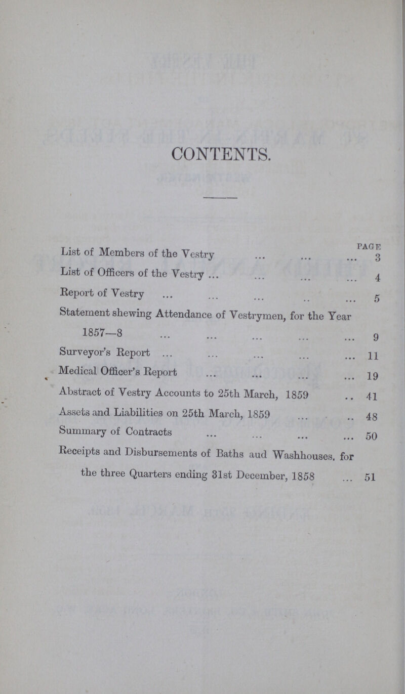 CONTENTS. PAGE List of Members of the Vestry 3 List of Officers of the Vestry 4 Report of Vestry 5 Statement shewing Attendance of Vestrymen, for the Year 1857—8 9 Surveyor's Report 11 Medical Officer's Report 19 Abstract of Vestry Accounts to 25th March, 1859 41 Assets and Liabilities on 25th March, 185948 Summary of Contracts 50 Receipts and Disbursements of Baths and Washhouses. for the three Quarters ending 31st December, 1858 51