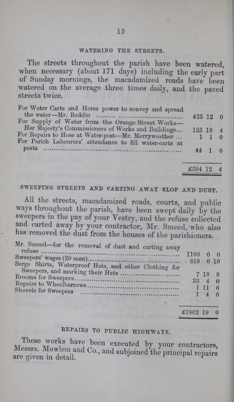 12 WATERING THE STREETS. The streets throughout the parish have been watered, when necessary (about 171 days) including the early part of Sunday mornings, the macadamized roads have been watered on the average three times daily, and the paved streets twice. For Water Carts and Horse power to convey and spread the water—Mr. Reddin 423 12 0 For Supply of Water from the Orange Street Works— Her Majesty's Commissioners of Works and Buildings 125 18 4 For Repairs to Hose at Water-post—Mr. Merry weather ... 110 For Parish Labourers' attendance to fill water-carts at posts 44 1 0 £594 12 4 SWEEPING STREETS AND CARTING AWAY SLOP AND DUST. All the streets, macadamized roads, courts, and public ways throughout the parish, have been swept daily by the sweepers in the pay of your Vestry, and the refuse collected and carted away by your contractor, Mr. Smeed, who also has removed the dust from the houses of the parishioners. Mr. Smeed—for the removal of dust and carting away refuse 1100 0 0 Sweepers'wages (20 men) 819 0 10 Serge Shirts, Waterproof Hats, and other Clothing for Sweepers, and marking their Hats 7 18 8 Brooms for Sweepers 33 4 0 Repairs to Wheelbarrows 1 11 6 Shovels for Sweepers 1 4 0 £1962 19 0 REPAIRS TO PUBLIC HIGHWAYS. These works have been executed by your contractors, Messrs. Mowlem and Co., and subjoined the principal repairs are given in detail.