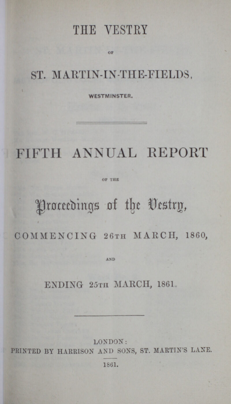 THE VESTRY OF ST. MARTIN-IN-THE-FIELDS, WESTMINSTER. FIFTH ANNUAL REPORT OF THE proceedings of the Vestry, COMMENCING 26TII MARCH, 1860, AND ENDING 25TH MARCH, 1861 LONDON: PRINTED BY HARRISON AND SONS, ST. MARTIN'S LANE. 1861.