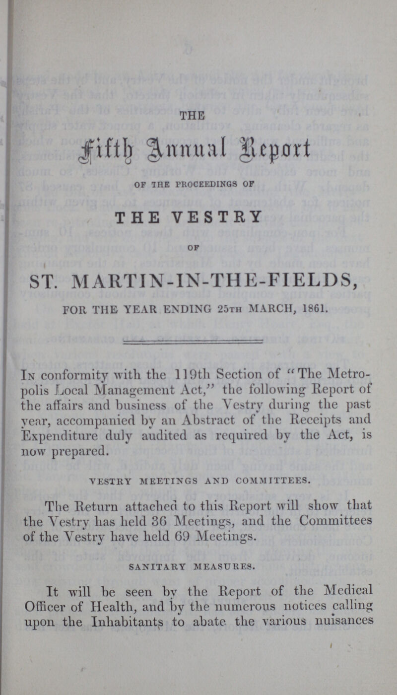 THE Fifth Annual Report of the proceedings of THE VESTRY of ST. MARTIN-IN-THE-FIELDS, FOR THE YEAR ENDING 25tii MARCH, 1861. In conformity with the 119th Section of The Metro polis Local Management Act,” the following Report of the affairs and business of the Vestry during the past year, accompanied by an Abstract of the Receipts and Expenditure duly audited as required by the Act, is now prepared. vestry meetings and committees. The Return attached to this Report will show that the Vestry has held 36 Meetings, and the Committees of the Vestry have held 69 Meetings. sanitary measures. It will be seen by the Report of the Medical Officer of Health, and by the numerous notices calling upon the Inhabitants to abate the various nuisances