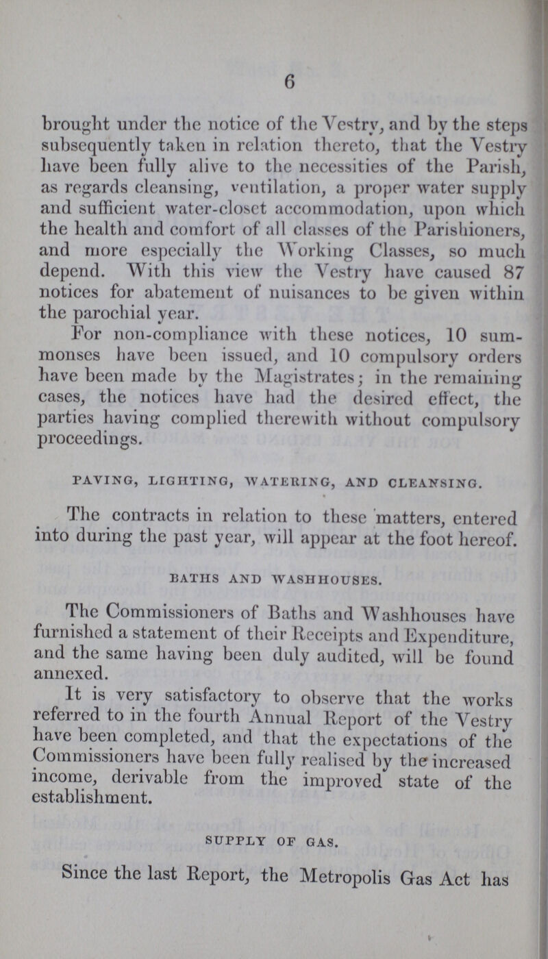6 brought under the notice of the Vestry, and by the steps subsequently taken in relation thereto, that the Vestry have been fully alive to the necessities of the Parish, as regards cleansing, ventilation, a proper water supply and sufficient water-closet accommodation, upon which the health and comfort of all classes of the Parishioners, and more especially the Working Classes, so much depend. With this view the Vestry have caused 87 notices for abatement of nuisances to be given within the parochial year. For non-compliance with these notices, 10 sum monses have been issued, and 10 compulsory orders have been made by the Magistrates; in the remaining cases, the notices have had the desired effect, the parties having complied therewith without compulsory proceedings. paving, lighting, watering, and cleansing. The contracts in relation to these matters, entered into during the past year, will appear at the foot hereof. baths and washhouses. The Commissioners of Baths and Washhouses have furnished a statement of their Receipts and Expenditure, and the same having been duly audited, will be found annexed. It is very satisfactory to observe that the works referred to in the fourth Annual Report of the Vestry have been completed, and that the expectations of the Commissioners have been fully realised by the increased income, derivable from the improved state of the establishment. supply of gas. Since the last Report, the Metropolis Gas Act has