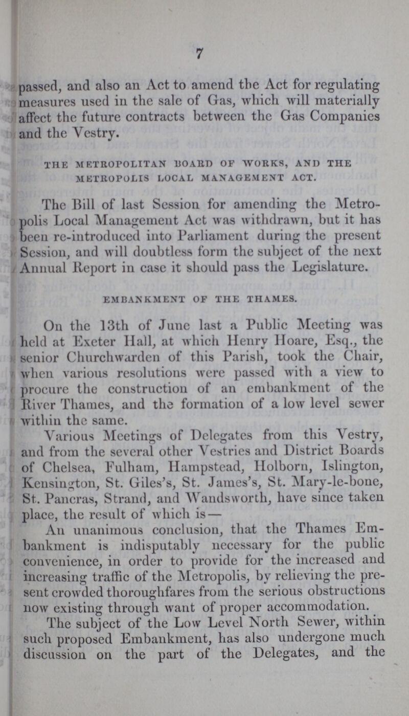 7 passed, and also an Act to amend the Act for regulating measures used in the sale of Gas, which will materially affect the future contracts between the Gas Companies and the Vestry. the metropolitan board of works, and the metropolis local management act. The Bill of last Session for amending the Metro polis Local Management Act was withdrawn, but it has been re-introduced into Parliament during the present Session, and will doubtless form the subject of the next Annual Report in case it should pass the Legislature. embankment of the thames. On the 13th of June last a Public Meeting was held at Exeter Hall, at which Henry Hoare, Esq., the senior Churchwarden of this Parish, took the Chair, when various resolutions were passed with a view to procure the construction of an embankment of the Itiver Thames, and the formation of a low level sewer within the same. Various Meetings of Delegates from this Vestry, and from the several other Vestries and District Boards of Chelsea, Fulham, Hampstead, Holborn, Islington, Kensington, St. Giles's, St. James's, St. Mary-le-bone, St. Pancras, Strand, and Wandsworth, have since taken place, the result of which is— An unanimous conclusion, that the Thames Em bankment is indisputably necessary for the public convenience, in order to provide for the increased and increasing traffic of the Metropolis, by relieving the pre sent crowded thoroughfares from the serious obstructions now existing through want of proper accommodation. The subject of the Low Level North Sewer, within such proposed Embankment, has also undergone much discussion on the part of the Delegates, and the