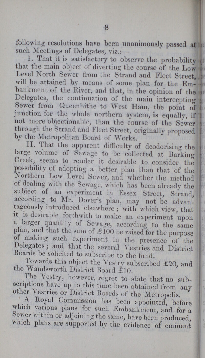 8 following resolutions have been unanimously passed at such Meetings of Delegates, viz.:— 1. That it is satisfactory to observe the probability that the main object of diverting the course of the Low Level North Sewer from the Strand and Fleet Street, will be attained by means of some plan for the Em bankment of the River, and that, in the opinion of the Delegates, the continuation of the main intercepting Sewer from Queenhithe to West Ham, the point of junction for the whole northern system, is equally, if not more objectionable, than the course of the Sewer through the Strand and Fleet Street, originally proposed by the Metropolitan Board of Works. II. That the apparent difficulty of deodorising the large volume of Sewage to be collected at Barking Creek, seems to render it desirable to consider the possibility of adopting a better plan than that of the Northern Low Level Sewer, and whether the method of dealing with the Sewage, which has been already the subject of an experiment in Essex Street, Strand, according to Mr. Dover's plan, may not be advan tageously introduced elsewhere; with which view, that it is desirable forthwith to make an experiment upon a larger quantity of Sewage, according to the same plan, and that the sum of £100 be raised for the purpose of making such experiment in the presence of the Delegates; and that the several Vestries and District Boards be solicited to subscribe to the fund. Towards this object the Vestry subscribed <£20, and the Wandsworth District Board £10. The Vestry, however, regret to state that no sub scriptions have up to this time been obtained from any other Vestries or District Boards of the Metropolis. A Royal Commission has been appointed, before which various plans for such Embankment, and for a Sewer within or adjoining the same, have been produced, which plans are supported by the evidence of eminent