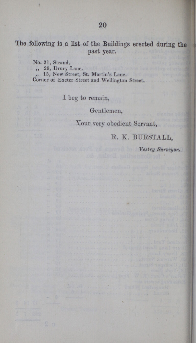 20 The following is a list of the Buildings erected during the past year. No. 31, Strand. ,, 29, Drury Lane. ,, 15, New Street, St. Martin's Lane. Corner of Exeter Street and Wellington Street. I beg to remain, Gentlemen, Your very obedient Servant, R. K. BURSTALL, Vestry Surveyor.