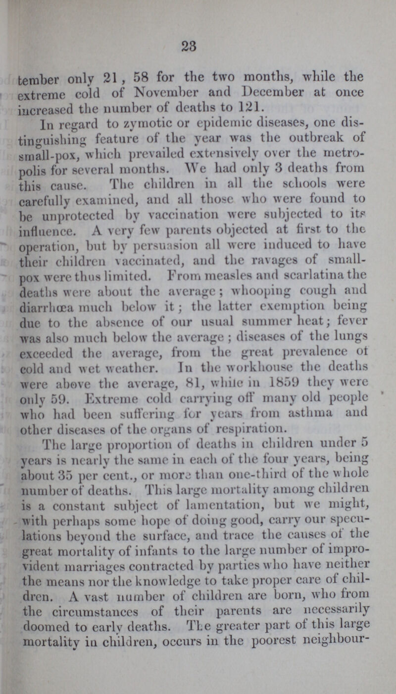 23 temper only 21, 58 for the two months, while the extreme cold of November and December at once increased the number of deaths to 121. In regard to zymotic or epidemic diseases, one dis tinguishing feature of the year was the outbreak of small-pox, which prevailed extensively over the metro polis for several months. We had only 3 deaths from this cause. The children in all the schools were carefully examined, and all those who were found to be unprotected by vaccination were subjected to itp influence. A very few parents objected at first to the operation, but by persuasion all were induced to have their children vaccinated, and the ravages of small pox were thus limited. From measles and scarlatina the deaths were about the average; whooping cough and diarrhoea much below it; the latter exemption being due to the absence of our usual summer heat; fever was also much below the average; diseases of the lungs exceeded the average, from the great prevalence ot cold and wet weather. In the workhouse the deaths were above the average, 81, while in 1859 they were only 59. Extreme cold carrying off many old people who had been suffering for years from asthma and other diseases of the organs of respiration. The large proportion of deaths in children under 5 years is nearly the same in each of the four years, being about 35 per cent., or mora than one-third of the whole number of deaths. This large mortality among children is a constant subject of lamentation, but we might, with perhaps some hope of doing good, carry our specu lations beyond the surface, and trace the causes of the great mortality of infants to the large number of impro vident marriages contracted by parties who have neither the means nor the knowledge to take proper care of chil dren. A vast number of children are born, who from the circumstances of their parents are necessarily doomed to early deaths. The greater part of this large mortality iu children, occurs in the poorest neighbour-
