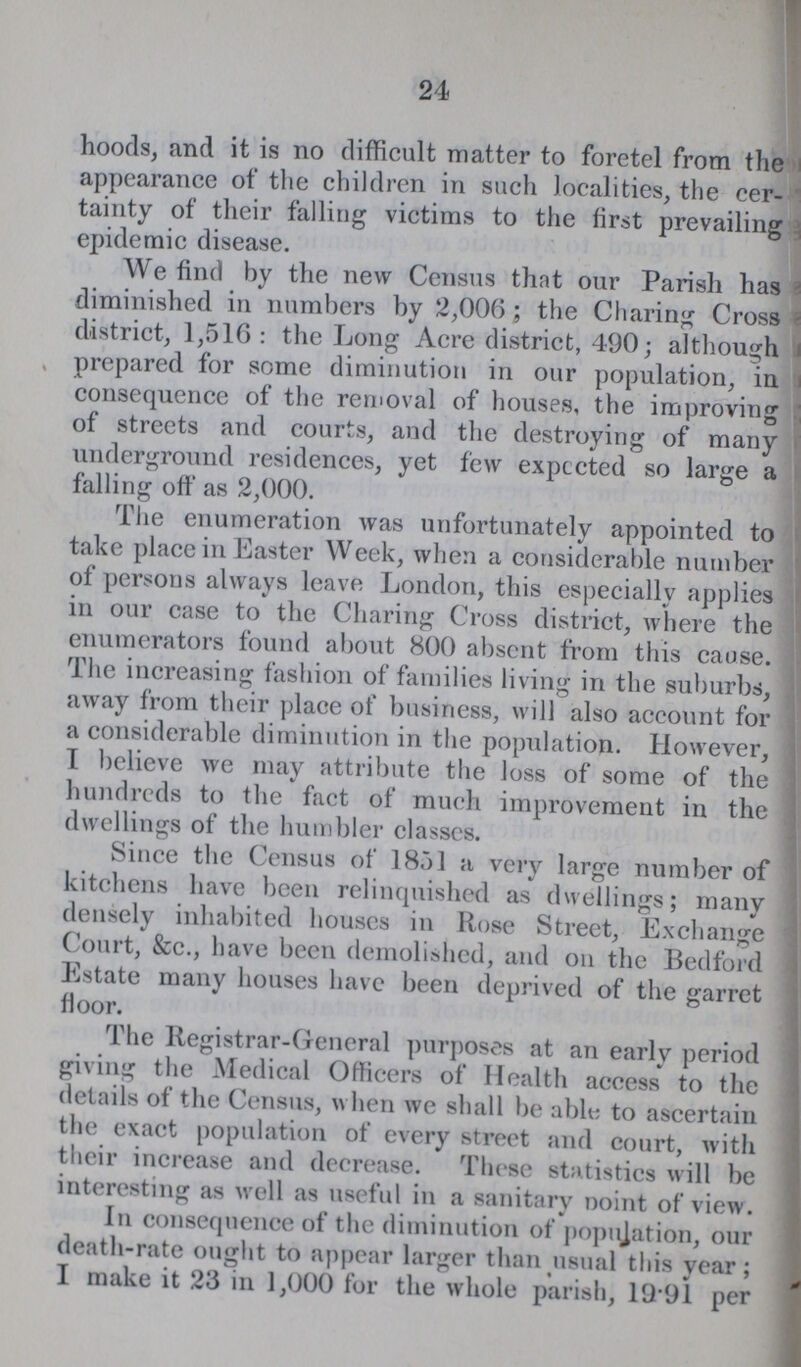 24 hoods, and it is no difficult matter to foretel from the appearance of the children in such localities, the cer tainty of their falling victims to the first prevailing epidemic disease. We find by the new Census that our Parish has diminished in numbers by 2,006 ; the Charing Cross district, 1,516: the Long Acre district, 490; although prepared for some diminution in our population, in consequence of the removal of houses, the improving of streets and courts, and the destroying of many underground residences, yet few expccted so large a falling off as 2,000. The enumeration was unfortunately appointed to take place in Easter Week, when a considerable number of persons always leave London, this especially applies in our case to the Charing Cross district, where the enumerators found about 800 absent from this cause. The increasing fashion of families living in the suburbs, away from their place of business, will also account for a considerable diminution in the population. However, I believe we may attribute the loss of some of the hundreds to the fact of much improvement in the dwellings of the humbler classes. Since the Census of 1851 a very large number of kitchens have been relinquished as dwellings; many densely inhabited houses in Rose Street, Exchange Court, &c., have been demolished, and on the Bedford Estate many houses have been deprived of the garret floor. The Registrar-General purposes at an early period giving the Medical Officers of Health access to the details of the Census, when we shall be able to ascertain the exact population of every street and court, with their increase and decrease. These statistics will be interesting as well as useful in a sanitary point of view. In consequence of the diminution of population, our death-rate ought to appear larger than usual this year; I make it 23 in 1,000 for the whole parish, 19.91 per
