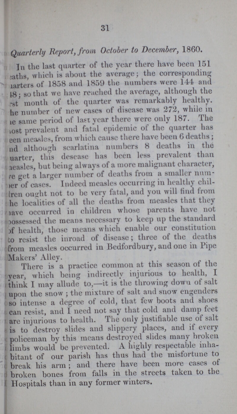 31 Quarterly Report, from October to December, 1860. In the last quarter of the year there have been 151 eaths, which is about the average; the corresponding ???arters of 1858 and 1859 the numbers were 144 and 48; so that we have reached the average, although the first month of the quarter was remarkably healthy, he number of new eases of disease was 272, while in be same period of last year there were only 187. The most prevalent and fatal epidemic of the quarter has been measles, from which cause there have been 6 deaths; and although scarlatina numbers 8 deaths in the ???uarter, this desease has been less prevalent than ???easles, but being always of a more malignant character, above get a larger number of deaths from a smaller num ber of cases. Indeed measles occurring in healthy chil dren ought not to be very fatal, and you will find from he localities of all the deaths from measles that they lave occurred in children whose parents have not possessed the means necessary to keep up the standard of health, those means which enable our constitution to resist the inroad of disease; three of the deaths from measles occurred in Bedfordbury, and one in Pipe Makers' Alley. There is a practice common at this season of the year, which being indirectly injurious to health, I think I may allude to,—it is the throwing down of salt upon the snow ; the mixture of salt and snow engenders so intense a degree of cold, that few boots and shoes can resist, and I need not say that cold and damp feet are injurious to health. The only justifiable use of salt is to destroy slides and slippery places, and if every policeman by this means destroyed slides many broken limbs would be prevented. A highly respectable inha bitant of our parish has thus had the misfortune to break his arm ; and there have been more cases of broken bones from falls in the streets taken to the Hospitals than in any former winters.