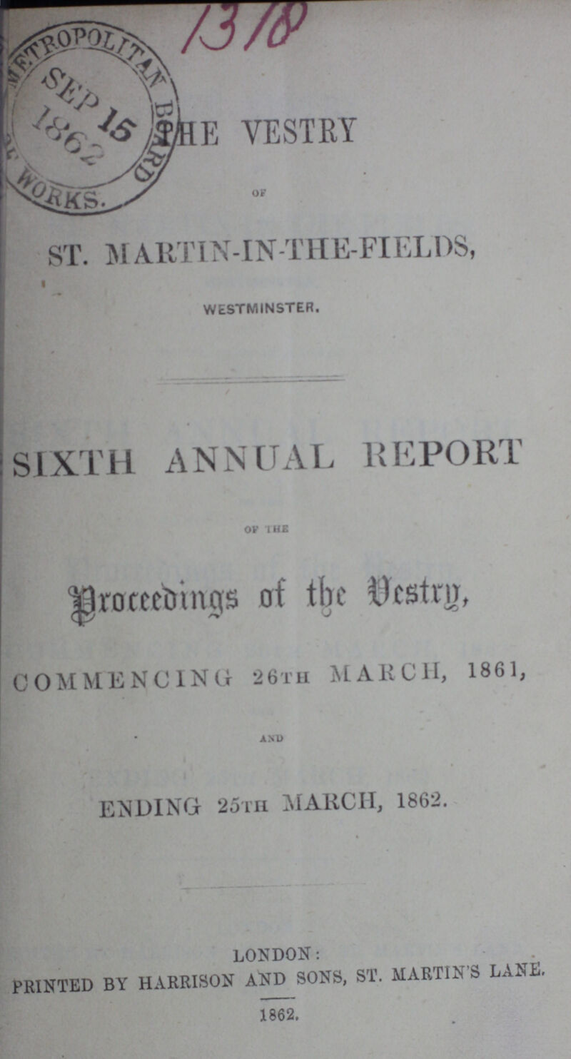 THE VESTRY OF ST. MARTIN-IN-THE-FIELDS, WESTMINSTER. SIXTH ANNUAL REPORT OP THE Proceedings of the Vestry, COMMENCING 26TH MARCH, 1861, AND ENDING 25th MARCH, 1862. LONDON: PRINTED BY HARRISON AND SONS, ST. MARTIN'S LANE. 1862.